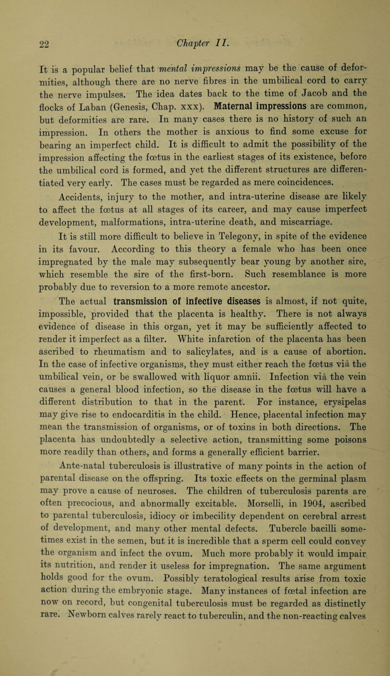 It is a popular belief that mental impressions may be the cause of defor¬ mities, although there are no nerve fibres in the umbilical cord to carry the nerve impulses. The idea dates back to the time of Jacob and the flocks of Laban (Genesis, Chap. xxx). Maternal impressions are common, but deformities are rare. In many cases there is no history of such an impression. In others the mother is anxious to find some excuse for bearing an imperfect child. It is difficult to admit the possibility of the impression affecting the foetus in the earliest stages of its existence, before the umbilical cord is formed, and yet the different structures are differen¬ tiated very early. The cases must be regarded as mere coincidences. Accidents, injury to the mother, and intra-uterine disease are likely to affect the foetus at all stages of its career, and may cause imperfect development, malformations, intra-uterine death, and miscarriage. It is still more difficult to believe in Telegony, in spite of the evidence in its favour. According to this theory a female who has been once impregnated by the male may subsequently bear young by another sire, which resemble the sire of the first-born. Such resemblance is more probably due to reversion to a more remote ancestor. The actual transmission of infective diseases is almost, if not quite, impossible, provided that the placenta is healthy. There is not always evidence of disease in this organ, yet it may be sufficiently affected to render it imperfect as a filter. White infarction of the placenta has been ascribed to rheumatism and to salicylates, and is a cause of abortion. In the case of infective organisms, they must either reach the foetus via the umbilical vein, or be swallowed with liquor amnii. Infection via the vein causes a general blood infection, so the disease in the foetus will have a different distribution to that in the parent. For instance, erysipelas may give rise to endocarditis in the child. Hence, placental infection may mean the transmission of organisms, or of toxins in both directions. The placenta has undoubtedly a selective action, transmitting some poisons more readily than others, and forms a generally efficient barrier. Ante-natal tuberculosis is illustrative of many points in the action of parental disease on the offspring. Its toxic effects on the germinal plasm may prove a cause of neuroses. The children of tuberculosis parents are often precocious, and abnormally excitable. Morselli, in 1904, ascribed to parental tuberculosis, idiocy or imbecility dependent on cerebral arrest of development, and many other mental defects. Tubercle bacilli some¬ times exist in the semen, but it is incredible that a sperm cell could convey the organism and infect the ovum. Much more probably it would impair its nutrition, and render it useless for impregnation. The same argument holds good for the ovum. Possibly teratological results arise from toxic action during the embryonic stage. Many instances of foetal infection are now on record, but congenital tuberculosis must be regarded as distinctly rare. Newborn calves rarely react to tuberculin, and the non-reacting calves