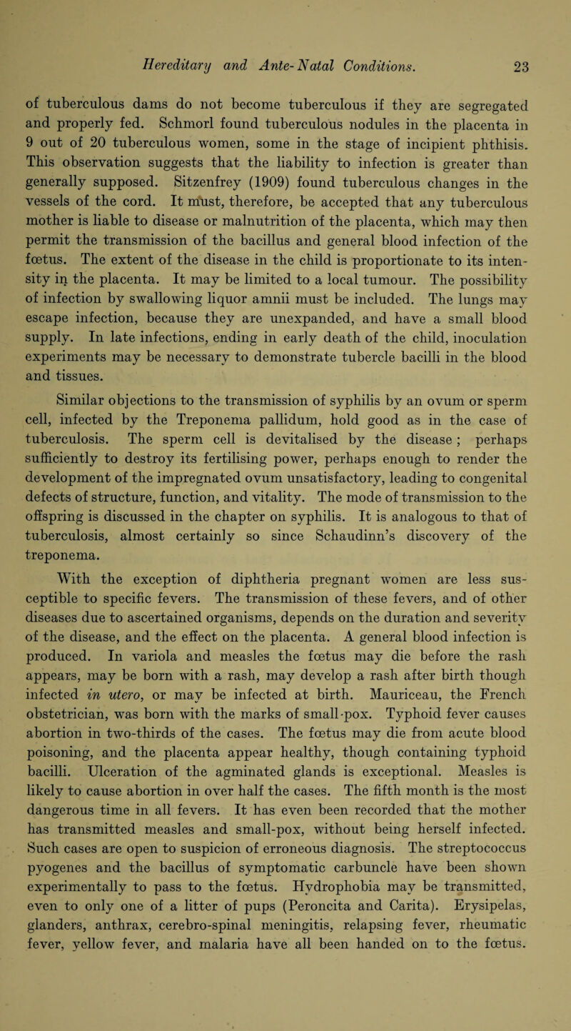of tuberculous dams do not become tuberculous if they are segregated and properly fed. Schmorl found tuberculous nodules in the placenta in 9 out of 20 tuberculous women, some in the stage of incipient phthisis. This observation suggests that the liability to infection is greater than generally supposed. Sitzenfrey (1909) found tuberculous changes in the vessels of the cord. It must, therefore, be accepted that any tuberculous mother is liable to disease or malnutrition of the placenta, which may then permit the transmission of the bacillus and general blood infection of the foetus. The extent of the disease in the child is proportionate to its inten¬ sity in the placenta. It may be limited to a local tumour. The possibility of infection by swallowing liquor amnii must be included. The lungs may escape infection, because they are unexpanded, and have a small blood supply. In late infections, ending in early death of the child, inoculation experiments may be necessary to demonstrate tubercle bacilli in the blood and tissues. Similar objections to the transmission of syphilis by an ovum or sperm cell, infected by the Treponema pallidum, hold good as in the case of tuberculosis. The sperm cell is devitalised by the disease; perhaps sufficiently to destroy its fertilising power, perhaps enough to render the development of the impregnated ovum unsatisfactory, leading to congenital defects of structure, function, and vitality. The mode of transmission to the offspring is discussed in the chapter on syphilis. It is analogous to that of tuberculosis, almost certainly so since Schaudinn’s discovery of the treponema. With the exception of diphtheria pregnant women are less sus¬ ceptible to specific fevers. The transmission of these fevers, and of other diseases due to ascertained organisms, depends on the duration and severity of the disease, and the effect on the placenta. A general blood infection is produced. In variola and measles the foetus may die before the rash appears, may be born with a rash, may develop a rash after birth though infected in utero, or may be infected at birth. Mauriceau, the French obstetrician, was born with the marks of small-pox. Typhoid fever causes abortion in two-thirds of the cases. The foetus may die from acute blood poisoning, and the placenta appear healthy, though containing typhoid bacilli. Ulceration of the agminated glands is exceptional. Measles is likely to cause abortion in over half the cases. The fifth month is the most dangerous time in all fevers. It has even been recorded that the mother has transmitted measles and small-pox, without being herself infected. Such cases are open to suspicion of erroneous diagnosis. The streptococcus pyogenes and the bacillus of symptomatic carbuncle have been shown experimentally to pass to the foetus. Hydrophobia may be transmitted, even to only one of a litter of pups (Peroncita and Carita). Erysipelas, glanders, anthrax, cerebro-spinal meningitis, relapsing fever, rheumatic fever, yellow fever, and malaria have all been handed on to the foetus.