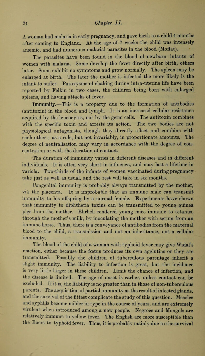 A woman had malaria in early pregnancy, and gave birth to a child 4 months after coming to England. At the age of 7 weeks the child was intensely anaemic, and had numerous malarial parasites in the blood (Moffat). The parasites have been found in the blood of newborn infants of women with malaria. Some develop the fever directly after birth, others later. Some exhibit no symptoms and grow normally. The spleen may be enlarged at birth. The later the mother is infected the more likely is the infant to suffer. Paroxysms of shaking during intra-uterine life have been reported by Felkin in two cases, the children being born with enlarged spleens, and having attacks of fever. Immunity.—This is a property due to the formation of antibodies (antitoxin) in the blood and lymph. It is an increased cellular resistance acquired by the leucocytes, not by the germ cells. The antitoxin combines with the specific toxin and arrests its action. The two bodies are not physiological antagonists, though they directly affect and combine with each other ; as a rule, but not invariably, in proportionate amounts. The degree of neutralisation may vary in accordance with the degree of con¬ centration or with the duration of contact. The duration of immunity varies in different diseases and in different individuals. It is often very short in influenza, and may last a lifetime in variola. Two-thirds of the infants of women vaccinated during pregnancy take just as well as usual, and the rest will take in six months. Congenital immunity is probably always transmitted by the mother, via the placenta. It is improbable that an immune male can transmit immunity to his offspring by a normal female. Experiments have shown that immunity to diphtheria toxins can be transmitted to young guinea pigs from the mother. Ehrlich rendered young mice immune to tetanus, through the mother’s milk, by inoculating the mother with serum from an immune horse. Thus, there is a convevance of antibodies from the maternal blood to the child, a transmission and not an inheritance, not a cellular immunity. The blood of the child of a woman with typhoid fever may give Widal’s reaction, either because the foetus produces its own agglutins or they are transmitted. Possibly the children of tuberculous parentage inherit a slight immunity. The liability to infection is great, but the incidence is very little larger in these children. Limit the chance of infection, and the disease is limited. The age of onset is earlier, unless contact can be excluded. If it is, the liability is no greater than in those of non-tuberculous parents. The acquisition of partial immunity as the result of infected glands, and the survival of the fittest complicate the study of this question. Measles and syphilis become milder in type in the course of years, and are extremely virulent when introduced among a new people. Negroes and Mongols are relatively immune to yellow fever. The English are more susceptible than the Boers to typhoid fever. Thus, it is probably mainly due to the survival