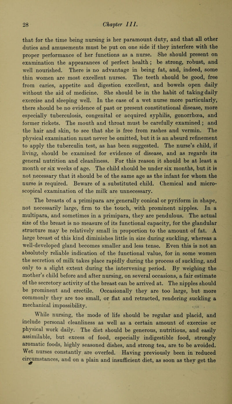 that for the time being nursing is her paramount duty, and that all other duties and amusements must be put on one side if they interfere with the proper performance of her functions as a nurse. She should present on examination the appearances of perfect health ; be strong, robust, and well nourished. There is no advantage in being fat, and, indeed, some thin women are most excellent nurses. The teeth should be good, free from caries, appetite and digestion excellent, and bowels open daily without the aid of medicine. She should be in the habit of taking daily exercise and sleeping well. In the case of a wet nurse more particularly, there should be no evidence of past or present constitutional disease, more especially tuberculosis, congenital or acquired syphilis, gonorrhoea, and former rickets. The mouth and throat must be carefully examined; and the hair and skin, to see that she is free from rashes and vermin. The physical examination must never be omitted, but it is an absurd refinement to apply the tuberculin test, as has been suggested. The nurse’s child, if living, should be examined for evidence of disease, and as regards its general nutrition and cleanliness. For this reason it should be at least a month or six weeks of age. The child should be under six months, but it is not necessary that it should be of the same age as the infant for whom the nurse is required. Beware of a substituted child. Chemical and micro¬ scopical examination of the milk are unnecessary. The breasts of a primipara are generally conical or pyriform in shape, not necessarily large, firm to the touch, with prominent nipples. In a multipara, and sometimes in a primipara, they are pendulous. The actual size of the breast is no measure of its functional capacity, for the glandular structure may be relatively small in proportion to the amount of fat. A large breast of this kind diminishes little in size during suckling, whereas a well-developed gland becomes smaller and less tense. Even this is not an absolutely reliable indication of the functional value, for in some women the secretion of milk takes place rapidly during the process of suckling, and only to a slight extent during the intervening period. By weighing the mother’s child before and after nursing, on several occasions, a fair estimate of the secretory activity of the breast can be arrived at. The nipples should be prominent and erectile. Occasionally they are too large, but more commonly they are too small, or flat and retracted, rendering suckling a mechanical impossibility. , i , While nursing, the mode of life should be regular and placid, and include personal cleanliness as well as a certain amount of exercise or physical work daily. The diet should be generous, nutritious, and easily assimilable, but excess of food, especially indigestible food, strongly aromatic foods, highly seasoned dishes, and strong tea, are to be avoided. Wet nurses constantly are overfed. Having previously been in reduced circumstances, and on a plain and insufficient diet, as soon as they get the
