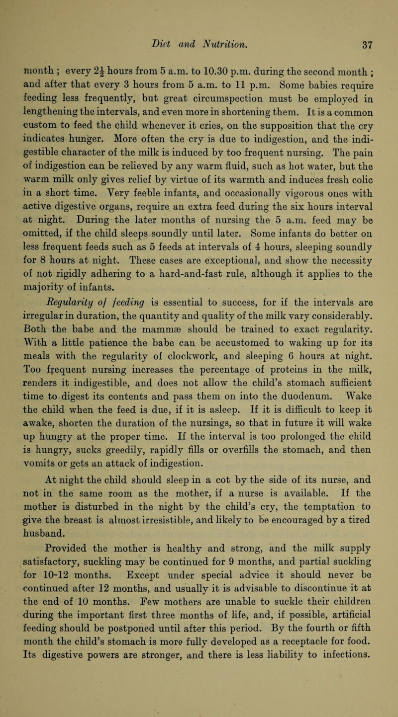 month ; every 2J hours from 5 a.m. to 10.30 p.m. during the second month ; and after that every 3 hours from 5 a.m. to 11 p.m. Some babies require feeding less frequently, but great circumspection must be employed in lengthening the intervals, and even more in shortening them. It is a common custom to feed the child whenever it cries, on the supposition that the cry indicates hunger. More often the cry is due to indigestion, and the indi¬ gestible character of the milk is induced by too frequent nursing. The pain of indigestion can be relieved by any warm fluid, such as hot water, but the warm milk only gives relief by virtue of its warmth and induces fresh colic in a short time. Very feeble infants, and occasionally vigorous ones with active digestive organs, require an extra feed during the six hours interval at night. During the later months of nursing the 5 a.m. feed may be omitted, if the child sleeps soundly until later. Some infants do better on less frequent feeds such as 5 feeds at intervals of 4 hours, sleeping soundly for 8 hours at night. These cases are exceptional, and show the necessity of not rigidly adhering to a hard-and-fast rule, although it applies to the majority of infants. Regularity oj feeding is essential to success, for if the intervals are irregular in duration, the quantity and quality of the milk vary considerably. Both the babe and the mammae should be trained to exact regularity. With a little patience the babe can be accustomed to waking up for its meals with the regularity of clockwork, and sleeping 6 hours at night. Too frequent nursing increases the percentage of proteins in the milk, renders it indigestible, and does not allow the child’s stomach sufficient time to digest its contents and pass them on into the duodenum. Wake the child when the feed is due, if it is asleep. If it is difficult to keep it awake, shorten the duration of the nursings, so that in future it will wake up hungry at the proper time. If the interval is too prolonged the child is hungry, sucks greedily, rapidly fills or overfills the stomach, and then vomits or gets an attack of indigestion. At night the child should sleep in a cot by the side of its nurse, and not in the same room as the mother, if a nurse is available. If the mother is disturbed in the night by the child’s cry, the temptation to give the breast is almost irresistible, and likely to be encouraged by a tired husband. Provided the mother is healthy and strong, and the milk supply satisfactory, suckling may be continued for 9 months, and partial suckling for 10-12 months. Except under special advice it should never be continued after 12 months, and usually it is advisable to discontinue it at the end of 10 months. Eew mothers are unable to suckle their children during the important first three months of life, and, if possible, artificial feeding should be postponed until after this period. By the fourth or fifth month the child’s stomach is more fully developed as a receptacle for food. Its digestive powers are stronger, and there is less liability to infections.