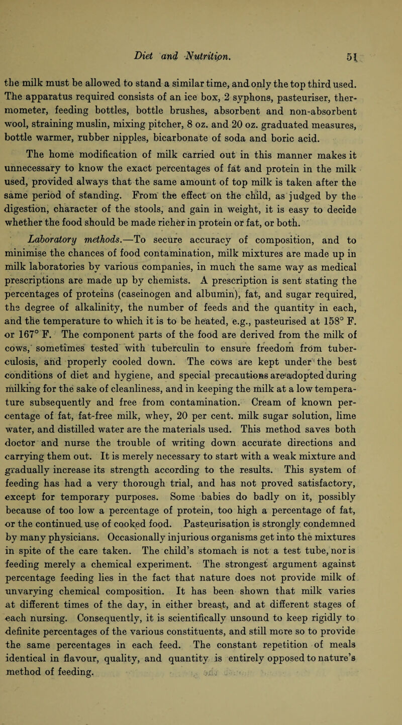 the milk must be allowed to stand a similar time, and only the top third used. The apparatus required consists of an ice box, 2 syphons, pasteuriser, ther¬ mometer, feeding bottles, bottle brushes, absorbent and non-absorbent wool, straining muslin, mixing pitcher, 8 oz. and 20 oz. graduated measures, bottle warmer, rubber nipples, bicarbonate of soda and boric acid. The home modification of milk carried out in this manner makes it unnecessary to know the exact percentages of fat and protein in the milk used, provided always that the same amount of top milk is taken after the same period of standing. From the effect on the child, as judged by the digestion, character of the stools, and gain in weight, it is easy to decide whether the food should be made richer in protein or fat, or both. Laboratory methods.—To secure accuracy of composition, and to minimise the chances of food contamination, milk mixtures are made up in milk laboratories by various companies, in much the same way as medical prescriptions are made up by chemists. A prescription is sent stating the percentages of proteins (caseinogen and albumin), fat, and sugar required, the degree of alkalinity, the number of feeds and the quantity in each, and the temperature to which it is to be heated, e.g., pasteurised at 153° F. or 167° F. The component parts of the food are derived from the milk of tf cows, sometimes tested with tuberculin to ensure freedom from tuber¬ culosis, and properly cooled down. The cows are kept under the best conditions of diet and hygiene, and special precautions are-adopted during milking for the sake of cleanliness, and in keeping the milk at a low tempera¬ ture subsequently and free from contamination. Cream of known per¬ centage of fat, fat-free milk, whey, 20 per cent, milk sugar solution, lime water, and distilled water are the materials used. This method saves both doctor and nurse the trouble of writing down accurate directions and carrying them out. It is merely necessary to start with a weak mixture and gradually increase its strength according to the results. This system of feeding has had a very thorough trial, and has not proved satisfactory, except for temporary purposes. Some babies do badly on it, possibly because of too low a percentage of protein, too high a percentage of fat, or the continued use of cooked food. Pasteurisation is strongly condemned by many physicians. Occasionally injurious organisms get into the mixtures in spite of the care taken. The child’s stomach is not a test tube, nor is feeding merely a chemical experiment. The strongest argument against percentage feeding lies in the fact that nature does not provide milk of unvarying chemical composition. It has been shown that milk varies at different times of the day, in either breast, and at different stages of each nursing. Consequently, it is scientifically unsound to keep rigidly to definite percentages of the various constituents, and still more so to provide the same percentages in each feed. The constant repetition of meals identical in flavour, quality, and quantity is entirely opposed to nature’s method of feeding. j .. . <