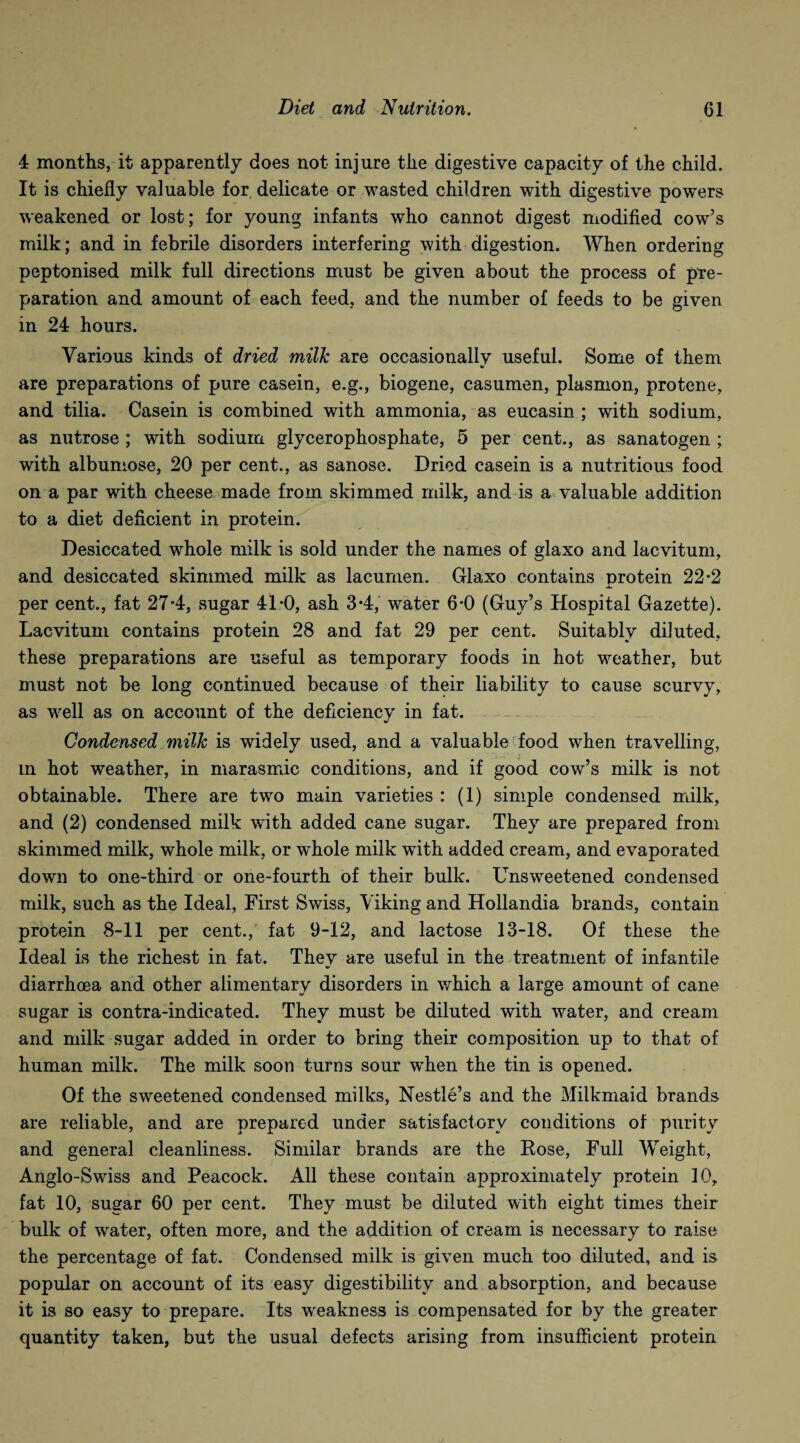 4 months, it apparently does not injure the digestive capacity of the child. It is chiefly valuable for delicate or wasted children with digestive powers weakened or lost; for young infants who cannot digest modified cow’s milk; and in febrile disorders interfering with digestion. When ordering peptonised milk full directions must be given about the process of pre¬ paration and amount of each feed, and the number of feeds to be given in 24 hours. Various kinds of dried milk are occasionallv useful. Some of them I. are preparations of pure casein, e.g., biogene, casumen, plasmon, protene, and tilia. Casein is combined with ammonia, as eucasin ; with sodium, as nutrose ; with sodium glycerophosphate, 5 per cent., as sanatogen ; with albumose, 20 per cent., as sanose. Dried casein is a nutritious food on a par with cheese made from skimmed milk, and is a valuable addition to a diet deficient in protein. Desiccated whole milk is sold under the names of glaxo and lacvitum, and desiccated skimmed milk as lacumen. Glaxo contains protein 22*2 per cent., fat 27-4, sugar 41:0, ash 3-4, water 6*0 (Guy’s Hospital Gazette). Lacvitum contains protein 28 and fat 29 per cent. Suitably diluted, these preparations are useful as temporary foods in hot weather, but must not be long continued because of their liability to cause scurvy, as wrell as on account of the deficiency in fat. Condensed milk is widely used, and a valuable food when travelling, m hot weather, in marasmic conditions, and if good cow’s milk is not obtainable. There are two main varieties : (1) simple condensed milk, and (2) condensed milk with added cane sugar. They are prepared from skimmed milk, whole milk, or whole milk with added cream, and evaporated down to one-third or one-fourth of their bulk. Unsweetened condensed milk, such as the Ideal, First Swiss, Viking and Hollandia brands, contain protein 8-11 per cent., fat 9-12, and lactose 13-18. Of these the Ideal is the richest in fat. They are useful in the treatment of infantile diarrhoea and other alimentary disorders in which a large amount of cane sugar is contra-indicated. They must be diluted with water, and cream and milk sugar added in order to bring their composition up to that of human milk. The milk soon turns sour when the tin is opened. Of the sweetened condensed milks, Nestle’s and the Milkmaid brands are reliable, and are prepared under satisfactory conditions of purity and general cleanliness. Similar brands are the Rose, Full Weight, Anglo-Swiss and Peacock. All these contain approximately protein 10r fat 10, sugar 60 per cent. They must be diluted with eight times their bulk of water, often more, and the addition of cream is necessary to raise the percentage of fat. Condensed milk is given much too diluted, and is popular on account of its easy digestibility and absorption, and because it is so easy to prepare. Its weakness is compensated for by the greater quantity taken, but the usual defects arising from insufficient protein