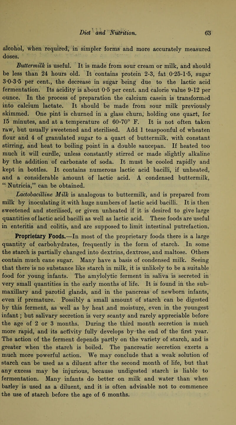 alcohol, when required, in simpler forms and more accurately measured doses. Buttermilk is useful. It is made from sour cream or milk, and should be less than 24 hours old. It contains protein 2-3, fat 0*25-1 *5, sugar 3*0-3*5 per cent., the decrease in sugar being due to the lactic acid fermentation. Its acidity is about 0*5 per cent, and calorie value 9-12 per ounce. In the process of preparation the calcium casein is transformed into calcium lactate. It should be made from sour milk previously skimmed. One pint is churned in a glass churn, holding one quart, for 15 minutes, and at a temperature of 60-70° F. It is not often taken raw, but usually sweetened and sterilised. Add 1 teaspoonful of wheaten flour and 4 of granulated sugar to a quart of buttermilk, with constant stirring, and heat to boiling point in a double saucepan. If heated too much it will curdle, unless constantly stirred or made slightly alkaline by the addition of carbonate of soda. It must be cooled rapidly and kept in bottles. It contains numerous lactic acid bacilli, if unheated, and a considerable amount of lactic acid. A condensed buttermilk, “ Nutricia,” can be obtained. Lactobacilline Milk is analogous to buttermilk, and is prepared from milk by inoculating it with huge numbers of lactic acid bacilli. It is then sweetened and sterilised, or given unheated if it is desired to give large quantities of lactic acid bacilli as well as lactic acid. These foods are useful in enteritis and colitis, and are supposed to limit intestinal putrefaction. Proprietary Foods.—In most of the proprietary foods there is a large quantity of carbohydrates, frequently in the form of starch. In some the starch is partially changed into dextrins, dextrose, and maltose. Others contain much cane sugar. Many have a basis of condensed milk. Seeing that there is no substance like starch in milk, it is unlikely to be a suitable food for young infants. The amvlolytic ferment in saliva is secreted in very small quantities in the early months of life. It is found in the sub¬ maxillary and parotid glands, and in the pancreas of newborn infants, even if premature. Possibly a small amount of starch can be digested by this ferment, as well as by heat and moisture, even in the youngest infant; but salivary secretion is very scanty and rarely appreciable before the age of 2 or 3 months. During the third month secretion is much more rapid, and its activity fully develops by the end of the first year. The action of the ferment depends partly on the variety of starch, and is greater when the starch is boiled. The pancreatic secretion exerts a much more powerful action. We may conclude that a weak solution of starch can be used as a diluent after the second month of life, but that any excess may be injurious, because undigested starch is liable to fermentation. Many infants do better on milk and water than when barley is used as a diluent, and it is often advisable not to commence the use of starch before the age of 6 months.