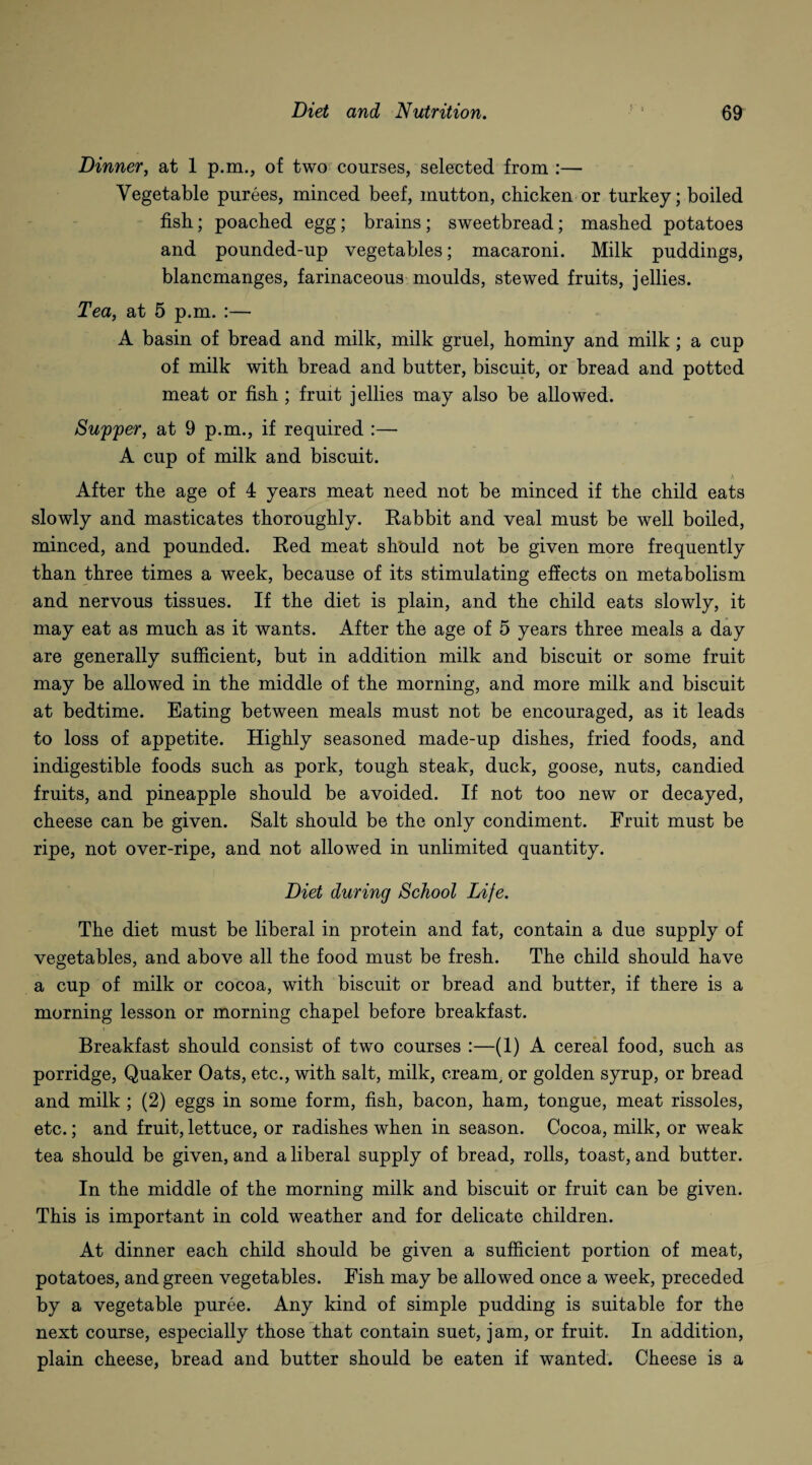 Dinner, at 1 p.m., of two courses, selected from :— Vegetable purees, minced beef, mutton, chicken or turkey; boiled fish; poached egg; brains; sweetbread; mashed potatoes and pounded-up vegetables; macaroni. Milk puddings, blancmanges, farinaceous moulds, stewed fruits, jellies. Tea, at 5 p.m. :— A basin of bread and milk, milk gruel, hominy and milk ; a cup of milk with bread and butter, biscuit, or bread and potted meat or fish ; fruit jellies may also be allowed. Supper, at 9 p.m., if required :—- A cup of milk and biscuit. After the age of 4 years meat need not be minced if the child eats slowly and masticates thoroughly. Rabbit and veal must be well boiled, minced, and pounded. Red meat should not be given more frequently than three times a week, because of its stimulating effects on metabolism and nervous tissues. If the diet is plain, and the child eats slowly, it may eat as much as it wants. After the age of 5 years three meals a day are generally sufficient, but in addition milk and biscuit or some fruit may be allowed in the middle of the morning, and more milk and biscuit at bedtime. Eating between meals must not be encouraged, as it leads to loss of appetite. Highly seasoned made-up dishes, fried foods, and indigestible foods such as pork, tough steak, duck, goose, nuts, candied fruits, and pineapple should be avoided. If not too new or decayed, cheese can be given. Salt should be the only condiment. Fruit must be ripe, not over-ripe, and not allowed in unlimited quantity. Diet during School Life. The diet must be liberal in protein and fat, contain a due supply of vegetables, and above all the food must be fresh. The child should have a cup of milk or cocoa, with biscuit or bread and butter, if there is a morning lesson or morning chapel before breakfast. Breakfast should consist of two courses :—(1) A cereal food, such as porridge, Quaker Oats, etc., with salt, milk, cream, or golden syrup, or bread and milk; (2) eggs in some form, fish, bacon, ham, tongue, meat rissoles, etc.; and fruit, lettuce, or radishes when in season. Cocoa, milk, or weak tea should be given, and a liberal supply of bread, rolls, toast, and butter. In the middle of the morning milk and biscuit or fruit can be given. This is important in cold weather and for delicate children. At dinner each child should be given a sufficient portion of meat, potatoes, and green vegetables. Fish may be allowed once a week, preceded by a vegetable puree. Any kind of simple pudding is suitable for the next course, especially those that contain suet, jam, or fruit. In addition, plain cheese, bread and butter should be eaten if wanted. Cheese is a