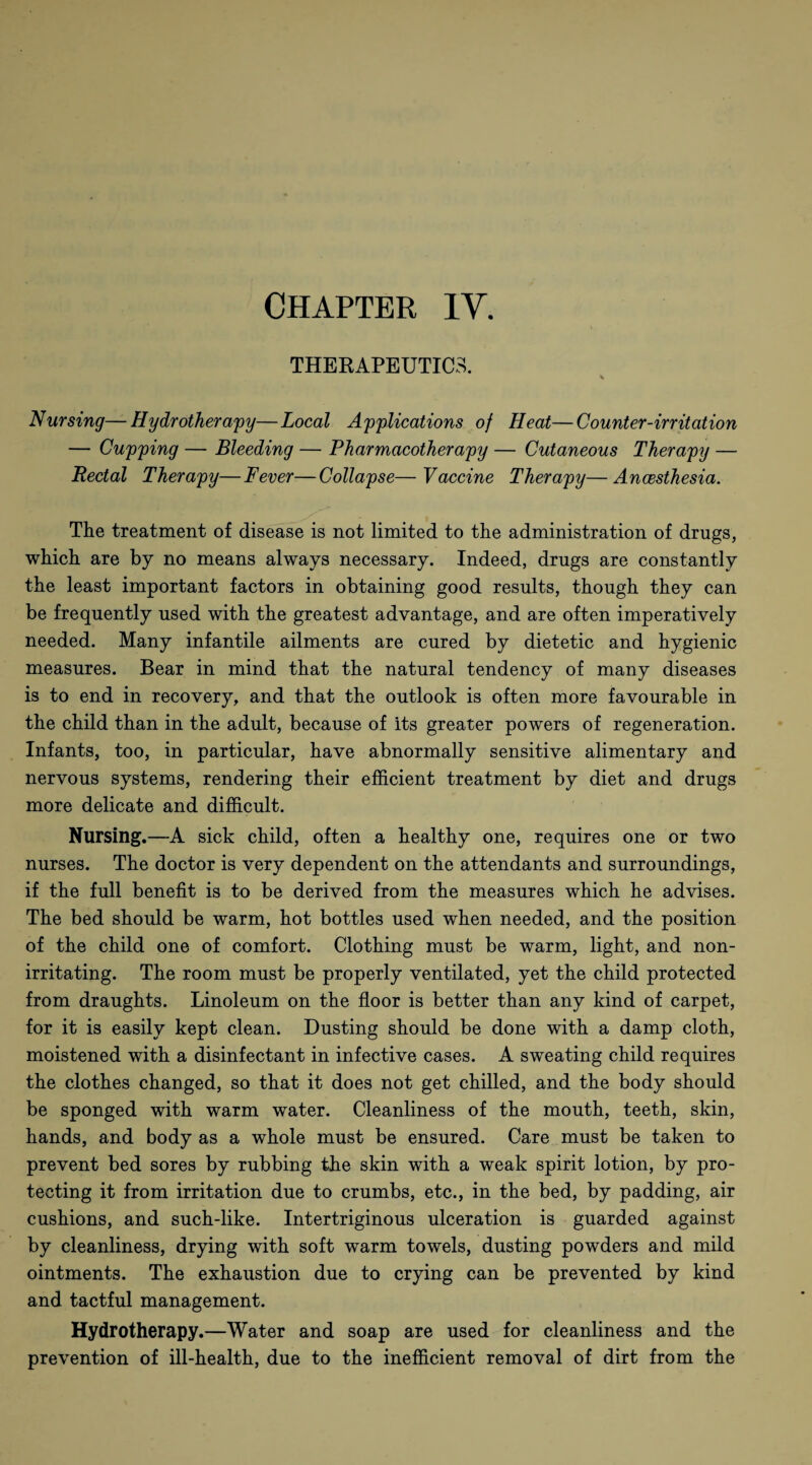 THERAPEUTIC.-;. V Nursing—Hydrotherapy—Local Applications of Heat—Counter-irritation — Cupping — Bleeding — Pharmacotherapy — Cutaneous Therapy — Rectal Therapy—Fever—Collapse—Vaccine Therapy—Ancesthesia. The treatment of disease is not limited to the administration of drugs, which are by no means always necessary. Indeed, drugs are constantly the least important factors in obtaining good results, though they can be frequently used with the greatest advantage, and are often imperatively needed. Many infantile ailments are cured by dietetic and hygienic measures. Bear in mind that the natural tendency of many diseases is to end in recovery, and that the outlook is often more favourable in the child than in the adult, because of Its greater powers of regeneration. Infants, too, in particular, have abnormally sensitive alimentary and nervous systems, rendering their efficient treatment by diet and drugs more delicate and difficult. Nursing.—A sick child, often a healthy one, requires one or two nurses. The doctor is very dependent on the attendants and surroundings, if the full benefit is to be derived from the measures which he advises. The bed should be warm, hot bottles used when needed, and the position of the child one of comfort. Clothing must be warm, light, and non¬ irritating. The room must be properly ventilated, yet the child protected from draughts. Linoleum on the floor is better than any kind of carpet, for it is easily kept clean. Dusting should be done with a damp cloth, moistened with a disinfectant in infective cases. A sweating child requires the clothes changed, so that it does not get chilled, and the body should be sponged with warm water. Cleanliness of the mouth, teeth, skin, hands, and body as a whole must be ensured. Care must be taken to prevent bed sores by rubbing the skin with a weak spirit lotion, by pro¬ tecting it from irritation due to crumbs, etc., in the bed, by padding, air cushions, and such-like. Intertriginous ulceration is guarded against by cleanliness, drying with soft warm towels, dusting powders and mild ointments. The exhaustion due to crying can be prevented by kind and tactful management. Hydrotherapy.—Water and soap are used for cleanliness and the prevention of ill-health, due to the inefficient removal of dirt from the