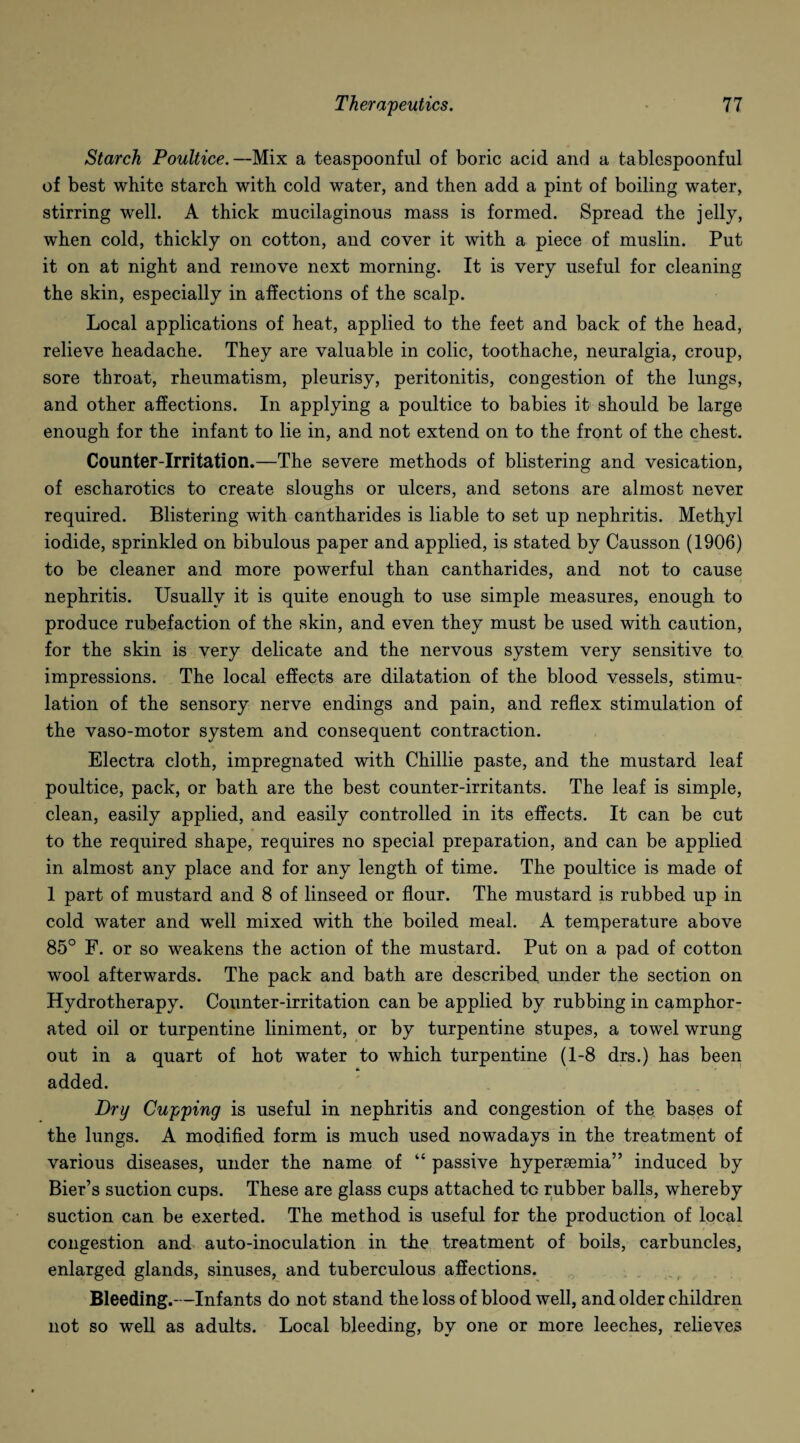 Starch Poultice.—Mix a teaspoonful of boric acid and a tablespoonful of best white starch with cold water, and then add a pint of boiling water, stirring well. A thick mucilaginous mass is formed. Spread the jelly, when cold, thickly on cotton, and cover it with a piece of muslin. Put it on at night and remove next morning. It is very useful for cleaning the skin, especially in affections of the scalp. Local applications of heat, applied to the feet and back of the head, relieve headache. They are valuable in colic, toothache, neuralgia, croup, sore throat, rheumatism, pleurisy, peritonitis, congestion of the lungs, and other affections. In applying a poultice to babies it should be large enough for the infant to lie in, and not extend on to the front of the chest. Counter-Irritation.—The severe methods of blistering and vesication, of escharotics to create sloughs or ulcers, and setons are almost never required. Blistering with cantharides is liable to set up nephritis. Methyl iodide, sprinkled on bibulous paper and applied, is stated by Causson (1906) to be cleaner and more powerful than cantharides, and not to cause nephritis. Usually it is quite enough to use simple measures, enough to produce rubefaction of the skin, and even they must be used with caution, for the skin is very delicate and the nervous system very sensitive to impressions. The local effects are dilatation of the blood vessels, stimu¬ lation of the sensory nerve endings and pain, and reflex stimulation of the vaso-motor system and consequent contraction. Electra cloth, impregnated with Chillie paste, and the mustard leaf poultice, pack, or bath are the best counter-irritants. The leaf is simple, clean, easily applied, and easily controlled in its effects. It can be cut to the required shape, requires no special preparation, and can be applied in almost any place and for any length of time. The poultice is made of 1 part of mustard and 8 of linseed or flour. The mustard is rubbed up in cold water and well mixed with the boiled meal. A temperature above 85° F. or so weakens the action of the mustard. Put on a pad of cotton wool afterwards. The pack and bath are described under the section on Hydrotherapy. Counter-irritation can be applied by rubbing in camphor¬ ated oil or turpentine liniment, or by turpentine stupes, a towel wrung out in a quart of hot water to which turpentine (1-8 drs.) has been added. Dry Cupping is useful in nephritis and congestion of the bases of the lungs. A modified form is much used nowadays in the treatment of various diseases, under the name of “ passive hyperaemia” induced by Bier’s suction cups. These are glass cups attached tc rubber balls, whereby suction can be exerted. The method is useful for the production of local congestion and auto-inoculation in the treatment of boils, carbuncles, enlarged glands, sinuses, and tuberculous affections. Bleeding.—Infants do not stand the loss of blood well, and older children not so well as adults. Local bleeding, by one or more leeches, relieves