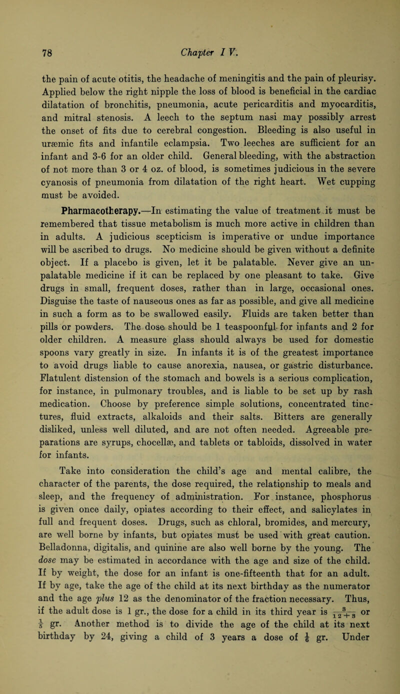 the pain of acute otitis, the headache of meningitis and the pain of pleurisy. Applied below the right nipple the loss of blood is beneficial in the cardiac dilatation of bronchitis, pneumonia, acute pericarditis and myocarditis, and mitral stenosis. A leech to the septum nasi may possibly arrest the onset of fits due to cerebral congestion. Bleeding is also useful in uraemic fits and infantile eclampsia. Two leeches are sufficient for an infant and 3-6 for an older child. General bleeding, with the abstraction of not more than 3 or 4 oz. of blood, is sometimes judicious in the severe cyanosis of pneumonia from dilatation of the right heart. Wet cupping must be avoided. Pharmacotherapy.—In estimating the value of treatment At must be remembered that tissue metabolism is much more active in children than in adults. A judicious scepticism is imperative or undue importance will be ascribed to drugs. No medicine should be given without a definite object. If a placebo is given, let it be palatable. Never give an un¬ palatable medicine if it can be replaced by one pleasant to take. Give drugs in small, frequent doses, rather than in large, occasional ones. Disguise the taste of nauseous ones as far as possible, and give all medicine in such a form as to be swallowed easily. Fluids are taken better than pills or powders. The dose should be 1 teaspoonfid- for infants and 2 for older children. A measure glass should always be used for domestic spoons vary greatly in size. In infants it is of the greatest importance to avoid drugs liable to cause anorexia, nausea, or gastric disturbance. Flatulent distension of the stomach and bowels is a serious complication, for instance, in pulmonary troubles, and is liable to be set up by rash medication. Choose by preference simple solutions, concentrated tinc¬ tures, fluid extracts, alkaloids and their salts. Bitters are generally disliked, unless well diluted, and are not often needed. Agreeable pre¬ parations are syrups, chocellse, and tablets or tabloids, dissolved in water for infants. Take into consideration the child’s age and mental calibre, the character of the parents, the dose required, the relationship to meals and sleep, and the frequency of administration. For instance, phosphorus is given once daily, opiates according to their effect, and salicylates in full and frequent doses. Drugs, such as chloral, bromides, and mercury, are well borne by infants, but opiates must be used with great caution. Belladonna, digitalis, and quinine are also well borne by the young. The close may be estimated in accordance with the age and size of the child. If by weight, the dose for an infant is one-fifteenth that for an adult. If by age, take the age of the child at its next birthday as the numerator and the age plus 12 as the denominator of the fraction necessary. Thus, if the adult dose is 1 gr., the dose for a child in its third year is x 2 3 or x gr. Another method is to divide the age of the child at its next birthday by 24, giving a child of 3 years a dose of J gr. Under