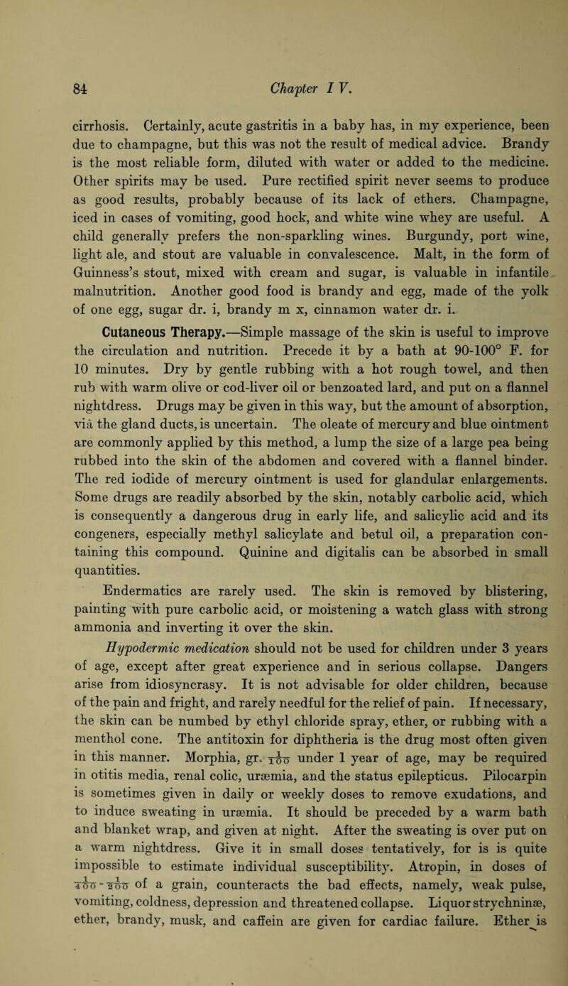 cirrhosis. Certainly, acute gastritis in a baby has, in my experience, been due to champagne, but this was not the result of medical advice. Brandy is the most reliable form, diluted with water or added to the medicine. Other spirits may be used. Pure rectified spirit never seems to produce as good results, probably because of its lack of ethers. Champagne, iced in cases of vomiting, good hock, and white wine whey are useful. A child generally prefers the non-sparkling wines. Burgundy, port wine, light ale, and stout are valuable in convalescence. Malt, in the form of Guinness’s stout, mixed with cream and sugar, is valuable in infantile malnutrition. Another good food is brandy and egg, made of the yolk of one egg, sugar dr. i, brandy m x, cinnamon water dr. i. Cutaneous Therapy.—Simple massage of the skin is useful to improve the circulation and nutrition. Precede it by a bath at 90-100° F. for 10 minutes. Dry by gentle rubbing with a hot rough towel, and then rub with warm olive or cod-liver oil or benzoated lard, and put on a flannel nightdress. Drugs may be given in this way, but the amount of absorption, via the gland ducts, is uncertain. The oleate of mercury and blue ointment are commonly applied by this method, a lump the size of a large pea being rubbed into the skin of the abdomen and covered with a flannel binder. The red iodide of mercury ointment is used for glandular enlargements. Some drugs are readily absorbed by the skin, notably carbolic acid, which is consequently a dangerous drug in early life, and salicylic acid and its congeners, especially methyl salicylate and betul oil, a preparation con¬ taining this compound. Quinine and digitalis can be absorbed in small quantities. Endermatics are rarely used. The skin is removed by blistering, painting with pure carbolic acid, or moistening a watch glass with strong ammonia and inverting it over the skin. Hypodermic medication should not be used for children under 3 years of age, except after great experience and in serious collapse. Dangers arise from idiosyncrasy. It is not advisable for older children, because of the pain and fright, and rarely needful for the relief of pain. If necessary, the skin can be numbed by ethyl chloride spray, ether, or rubbing with a menthol cone. The antitoxin for diphtheria is the drug most often given in this manner. Morphia, gr, under 1 year of age, may be required in otitis media, renal colic, uroemia, and the status epilepticus. Pilocarpin is sometimes given in daily or weekly doses to remove exudations, and to induce sweating in ursemia. It should be preceded by a warm bath and blanket wrap, and given at night. After the sweating is over put on a warm nightdress. Give it in small doses tentatively, for is is quite impossible to estimate individual susceptibility. Atropin, in doses of of a grain, counteracts the bad effects, namely, weak pulse, vomiting, coldness, depression and threatened collapse. Liquor strychninse, ether, brandy, musk, and caffein are given for cardiac failure. Ether^is