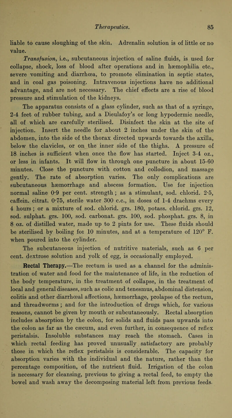 liable to cause sloughing of the skin. Adrenalin solution is of little or no value. Transfusion, i.e., subcutaneous injection of saline fluids, is used for collapse, shock, loss of blood after operations and in haemophilia etc., severe vomiting and diarrhoea, to promote elimination in septic states, and in coal gas poisoning. Intravenous injections have no additional advantage, and are not necessary. The chief effects are a rise of blood pressure and stimulation of the kidneys. The apparatus consists of a glass cylinder, such as that of a syringe, 2-4 feet of rubber tubing, and a Dieulafoy’s or long hypodermic needle, all of which are carefully sterilised. Disinfect the skin at the site of injection. Insert the needle for about 2 inches under the skin of the abdomen, into the side of the thorax directed upwards towards the axilla, below the clavicles, or on the inner side of the thighs. A pressure of 18 inches is sufficient wffien once the flow has started. Inject 3-4 oz., or less in infants. It will flow in through one puncture in about 15-60 minutes. Close the puncture with cotton and collodion, and massage gently. The rate of absorption varies. The only complications are subcutaneous haemorrhage and abscess formation. Use for injection normal saline 0*9 per cent, strength ; as a stimulant, sod. chlorid. 2-5, caffein. citrat. 0*75, sterile water 300 c.c., in doses of 1-4 drachms every 4 hours ; or a mixture of sod. chlorid. grs. 180, potass, chlorid. grs. 12, sod. sulphat. grs. 100, sod. carbonat. grs. 100, sod. phosphat. grs. 8, in 8 oz. of distilled water, made up to 2 pints for use. These fluids should be sterilised by boiling for 10 minutes, and at a temperature of 120° F. when poured into the cylinder. The subcutaneous injection of nutritive materials, such as 6 per cent, dextrose solution and yolk of egg, is occasionally employed. Rectal Therapy.—The rectum is used as a channel for the adminis¬ tration of water and food for the maintenance of life, in the reduction of the body temperature, in the treatment of collapse, in the treatment of local and general diseases, such as colic and tenesmus, abdominal distension, colitis and other diarrhceal affections, haemorrhage, prolapse of the rectum, and threadworms ; and for the introduction of drugs which, for various reasons, cannot be given by mouth or subcutaneously. Rectal absorption includes absorption by the colon, for solids and fluids pass upwards into the colon as far as the caecum, and even further, in consequence of reflex peristalsis. Insoluble substances may reach the stomach. Cases in which rectal feeding has proved unusually satisfactory are probably those in which the reflex peristalsis is considerable. The capacity for absorption varies with the individual and the nature, rather than the percentage composition, of the nutrient fluid. Irrigation of the colon is necessary for cleansing, previous to giving a rectal feed, to empty the bowel and wrash away the decomposing material left from previous feeds-