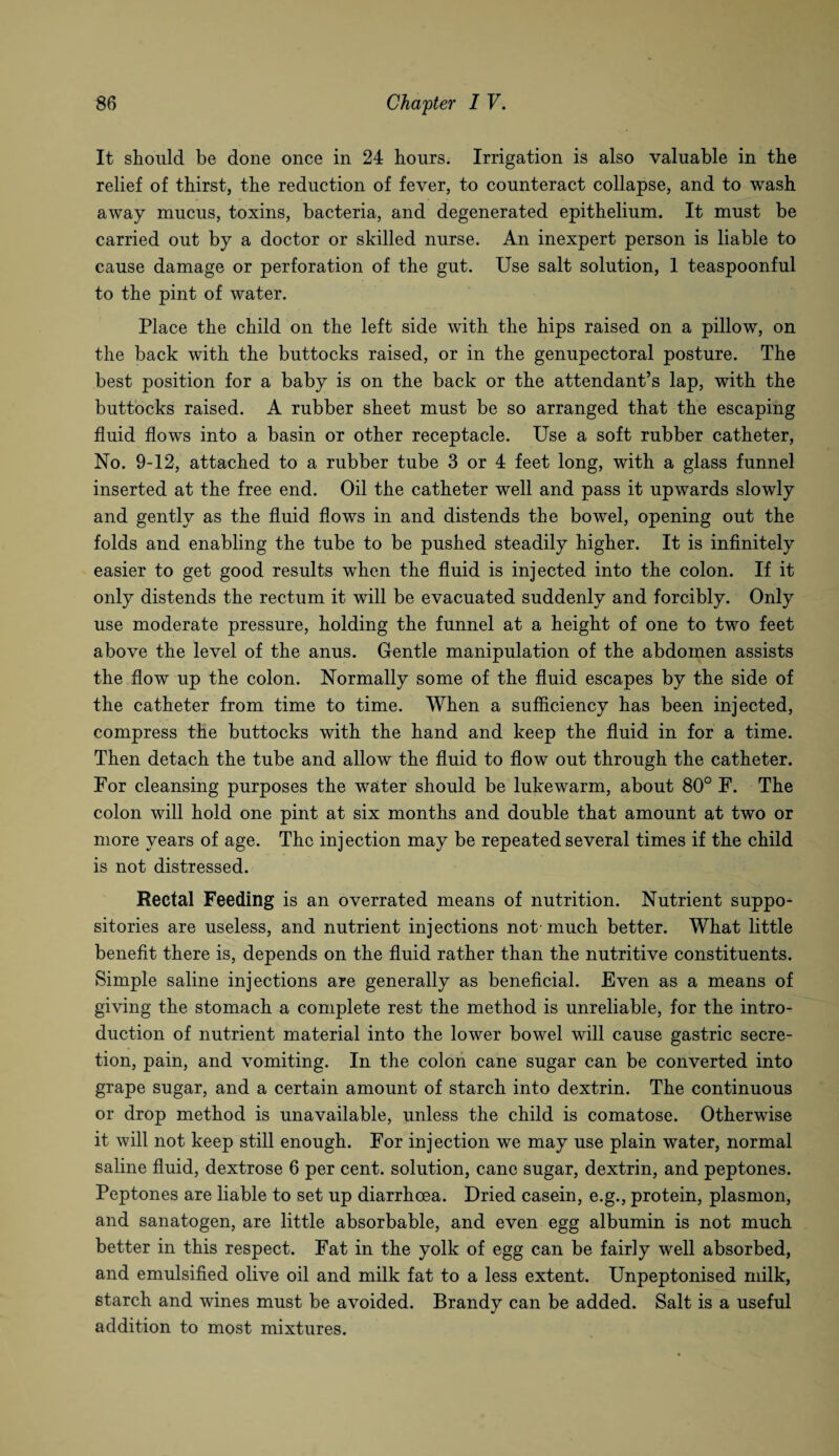 It should be done once in 24 hours. Irrigation is also valuable in the relief of thirst, the reduction of fever, to counteract collapse, and to wash away mucus, toxins, bacteria, and degenerated epithelium. It must be carried out by a doctor or skilled nurse. An inexpert person is liable to cause damage or perforation of the gut. Use salt solution, 1 teaspoonful to the pint of water. Place the child on the left side with the hips raised on a pillow, on the back with the buttocks raised, or in the genupectoral posture. The best position for a baby is on the back or the attendant’s lap, with the buttocks raised. A rubber sheet must be so arranged that the escaping fluid flows into a basin or other receptacle. Use a soft rubber catheter, No. 9-12, attached to a rubber tube 3 or 4 feet long, with a glass funnel inserted at the free end. Oil the catheter well and pass it upwards slowly and gently as the fluid flows in and distends the bowel, opening out the folds and enabling the tube to be pushed steadily higher. It is infinitely easier to get good results when the fluid is injected into the colon. If it only distends the rectum it will be evacuated suddenly and forcibly. Only use moderate pressure, holding the funnel at a height of one to two feet above the level of the anus. Gentle manipulation of the abdomen assists the flow up the colon. Normally some of the fluid escapes by the side of the catheter from time to time. When a sufficiency has been injected, compress the buttocks with the hand and keep the fluid in for a time. Then detach the tube and allow the fluid to flow out through the catheter. For cleansing purposes the water should be lukewarm, about 80° F. The colon will hold one pint at six months and double that amount at two or more years of age. The injection may be repeated several times if the child is not distressed. Rectal Feeding is an overrated means of nutrition. Nutrient suppo¬ sitories are useless, and nutrient injections not much better. What little benefit there is, depends on the fluid rather than the nutritive constituents. Simple saline injections are generally as beneficial. Even as a means of giving the stomach a complete rest the method is unreliable, for the intro¬ duction of nutrient material into the lower bowel will cause gastric secre¬ tion, pain, and vomiting. In the colon cane sugar can be converted into grape sugar, and a certain amount of starch into dextrin. The continuous or drop method is unavailable, unless the child is comatose. Otherwise it will not keep still enough. For injection we may use plain water, normal saline fluid, dextrose 6 per cent, solution, cane sugar, dextrin, and peptones. Peptones are liable to set up diarrhoea. Dried casein, e.g., protein, plasmon, and sanatogen, are little absorbable, and even egg albumin is not much better in this respect. Fat in the yolk of egg can be fairly well absorbed, and emulsified olive oil and milk fat to a less extent. Unpeptonised milk, starch and wines must be avoided. Brandy can be added. Salt is a useful addition to most mixtures.