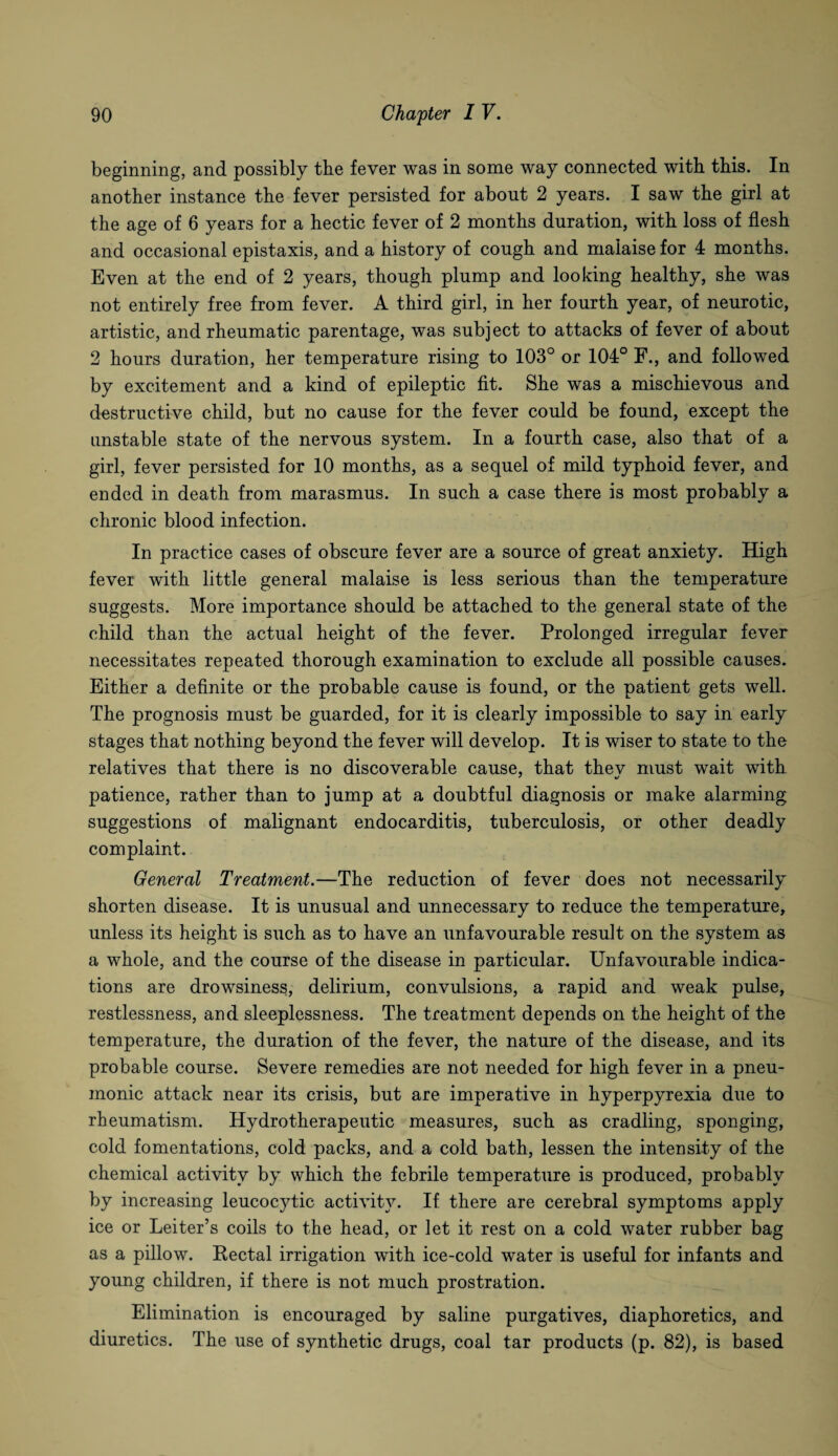 beginning, and possibly the fever was in some way connected with this. In another instance the fever persisted for about 2 years. I saw the girl at the age of 6 years for a hectic fever of 2 months duration, with loss of flesh and occasional epistaxis, and a history of cough and malaise for 4 months. Even at the end of 2 years, though plump and looking healthy, she was not entirely free from fever. A third girl, in her fourth year, of neurotic, artistic, and rheumatic parentage, was subject to attacks of fever of about 2 hours duration, her temperature rising to 103° or 104° F., and followed by excitement and a kind of epileptic fit. She was a mischievous and destructive child, but no cause for the fever could be found, except the unstable state of the nervous system. In a fourth case, also that of a girl, fever persisted for 10 months, as a sequel of mild typhoid fever, and ended in death from marasmus. In such a case there is most probably a chronic blood infection. In practice cases of obscure fever are a source of great anxiety. High fever with little general malaise is less serious than the temperature suggests. More importance should be attached to the general state of the child than the actual height of the fever. Prolonged irregular fever necessitates repeated thorough examination to exclude all possible causes. Either a definite or the probable cause is found, or the patient gets well. The prognosis must be guarded, for it is clearly impossible to say in early stages that nothing beyond the fever will develop. It is wiser to state to the relatives that there is no discoverable cause, that thev must wait with patience, rather than to jump at a doubtful diagnosis or make alarming suggestions of malignant endocarditis, tuberculosis, or other deadly complaint. General Treatment.—The reduction of fever does not necessarily shorten disease. It is unusual and unnecessary to reduce the temperature, unless its height is such as to have an unfavourable result on the system as a whole, and the course of the disease in particular. Unfavourable indica¬ tions are drowsiness, delirium, convulsions, a rapid and weak pulse, restlessness, and sleeplessness. The treatment depends on the height of the temperature, the duration of the fever, the nature of the disease, and its probable course. Severe remedies are not needed for high fever in a pneu¬ monic attack near its crisis, but are imperative in hyperpyrexia due to rheumatism. Hydro therapeutic measures, such as cradling, sponging, cold fomentations, cold packs, and a cold bath, lessen the intensity of the chemical activity by which the febrile temperature is produced, probably by increasing leucocytic activity. If there are cerebral symptoms apply ice or Leiter’s coils to the head, or let it rest on a cold water rubber bag as a pillow. Rectal irrigation with ice-cold water is useful for infants and young children, if there is not much prostration. Elimination is encouraged by saline purgatives, diaphoretics, and diuretics. The use of synthetic drugs, coal tar products (p. 82), is based