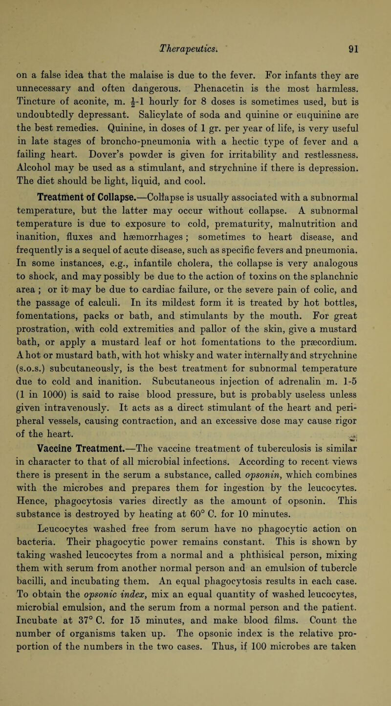 on a false idea that the malaise is due to the fever. For infants they are unnecessary and often dangerous. Phenacetin is the most harmless. Tincture of aconite, m. J-l hourly for 8 doses is sometimes used, but is undoubtedly depressant. Salicylate of soda and quinine or euquinine are the best remedies. Quinine, in doses of 1 gr. per year of life, is very useful in late stages of broncho-pneumonia with a hectic type of fever and a failing heart. Dover’s powder is given for irritability and restlessness. Alcohol may be used as a stimulant, and strychnine if there is depression. The diet should be light, liquid, and cool. Treatment of Collapse.—Collapse is usually associated with a subnormal temperature, but the latter may occur without collapse. A subnormal temperature is due to exposure to cold, prematurity, malnutrition and inanition, fluxes and haemorrhages; sometimes to heart disease, and frequently is a sequel of acute disease, such as specific fevers and pneumonia. In some instances, e.g., infantile cholera, the collapse is very analogous to shock, and may possibly be due to the action of toxins on the splanchnic area ; or it may be due to cardiac failure, or the severe pain of colic, and the passage of calculi. In its mildest form it is treated by hot bottles, fomentations, packs or bath, and stimulants by the mouth. For great prostration, with cold extremities and pallor of the skin, give a mustard bath, or apply a mustard leaf or hot fomentations to the prsecordium. A hot or mustard bath, with hot whisky and water internally and strychnine (s.o.s.) subcutaneously, is the best treatment for subnormal temperature due to cold and inanition. Subcutaneous injection of adrenalin m. 1-5 (1 in 1000) is said to raise blood pressure, but is probably useless unless given intravenously. It acts as a direct stimulant of the heart and peri¬ pheral vessels, causing contraction, and an excessive dose may cause rigor of the heart. i Vaccine Treatment.—The vaccine treatment of tuberculosis is similar in character to that of all microbial infections. According to recent views there is present in the serum a substance, called opsonin, which combines with the microbes and prepares them for ingestion by the leucocytes. Hence, phagocytosis varies directly as the amount of opsonin. This substance is destroyed by heating at 60° C. for 10 minutes. Leucocytes washed free from serum have no phagocytic action on bacteria. Their phagocytic power remains constant. This is shown by taking washed leucocytes from a normal and a phthisical person, mixing them with serum from another normal person and an emulsion of tubercle bacilli, and incubating them. An equal phagocytosis results in each case. To obtain the opsonic index, mix an equal quantity of washed leucocytes, microbial emulsion, and the serum from a normal person and the patient. Incubate at 37° C. for 15 minutes, and make blood films. Count the number of organisms taken up. The opsonic index is the relative pro¬ portion of the numbers in the two cases. Thus, if 100 microbes are taken