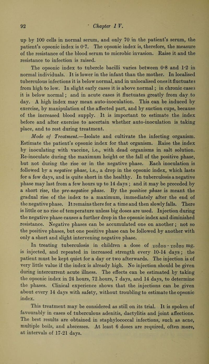 up by 100 cells in normal serum, and only 70 in the patient’s serum, the patient’s opsonic index is 07. The opsonic index is, therefore, the measure of the resistance of the blood serum to microbic invasion. Raise it and the resistance to infection is raised. The opsonic index to tubercle bacilli varies between 08 and 1*2 in normal individuals. It is lower in the infant than the mother. In localised tuberculous infections it is below normal, and in unlocalised ones it fluctuates from high to low. In slight early cases it is above normal; in chronic cases it is below normal; and in acute cases it fluctuates greatly from day to day. A high index may mean auto-inoculation. This can be induced by exercise, by manipulation of the affected part, and by suction cups, because of the increased blood supply. It is important to estimate the index before and after exercise to ascertain whether auto-inoculation is taking place, and to rest during treatment. Mode of Treatment.—Isolate and cultivate the infecting organism. Estimate the patient’s opsonic index for that organism. Raise the index by inoculating with vaccine, i.e., with dead organisms in salt solution. Re-inoculate during the maximum height or the fall of the positive phase, but not during the rise or in the negative phase. Each inoculation is followed by a negative phase, i.e., a drop in the opsonic index, which lasts for a few days, and is quite short in the healthy. In tuberculosis a negative phase may last from a few hours up to 14 days ; and it may be preceded by a short rise, the pre-negative phase. By the positive phase is meant the gradual rise of the index to a maximum, immediately after the end of the negative phase. It remains there for a time and then slowly falls. There is little or no rise of temperature unless big doses are used. Injection during the negative phase causes a further drop in the opsonic index and diminished resistance. Negative phases can be accumulated one on another; not so the positive phases, but one positive phase can be followed by another with only a short and slight intervening negative phase. In treating tuberculosis in children a dose of xouoo - towo nig. is injected, and repeated in increased strength every 10-14 days ; the patient must be kept quiet for a day or two afterwards. The injection is of very little value if the index is already high. No injection should be given during intercurrent acute illness. The effects can be estimated by taking the opsonic index in 24 hours, 72 hours, 7 days, and 14 days, to determine the phases. Clinical experience shows that the injections can be given about every 14 days with safety, without troubling to estimate the opsonic index. This treatment may be considered as still on its trial. It is spoken of favourably in cases of tuberculous adenitis, dactylitis and joint affections. The best results are obtained in staphylococcal infections, such as acne, multiple boils, and abscesses. At least 6 doses are required, often more, at intervals of 17-21 days.