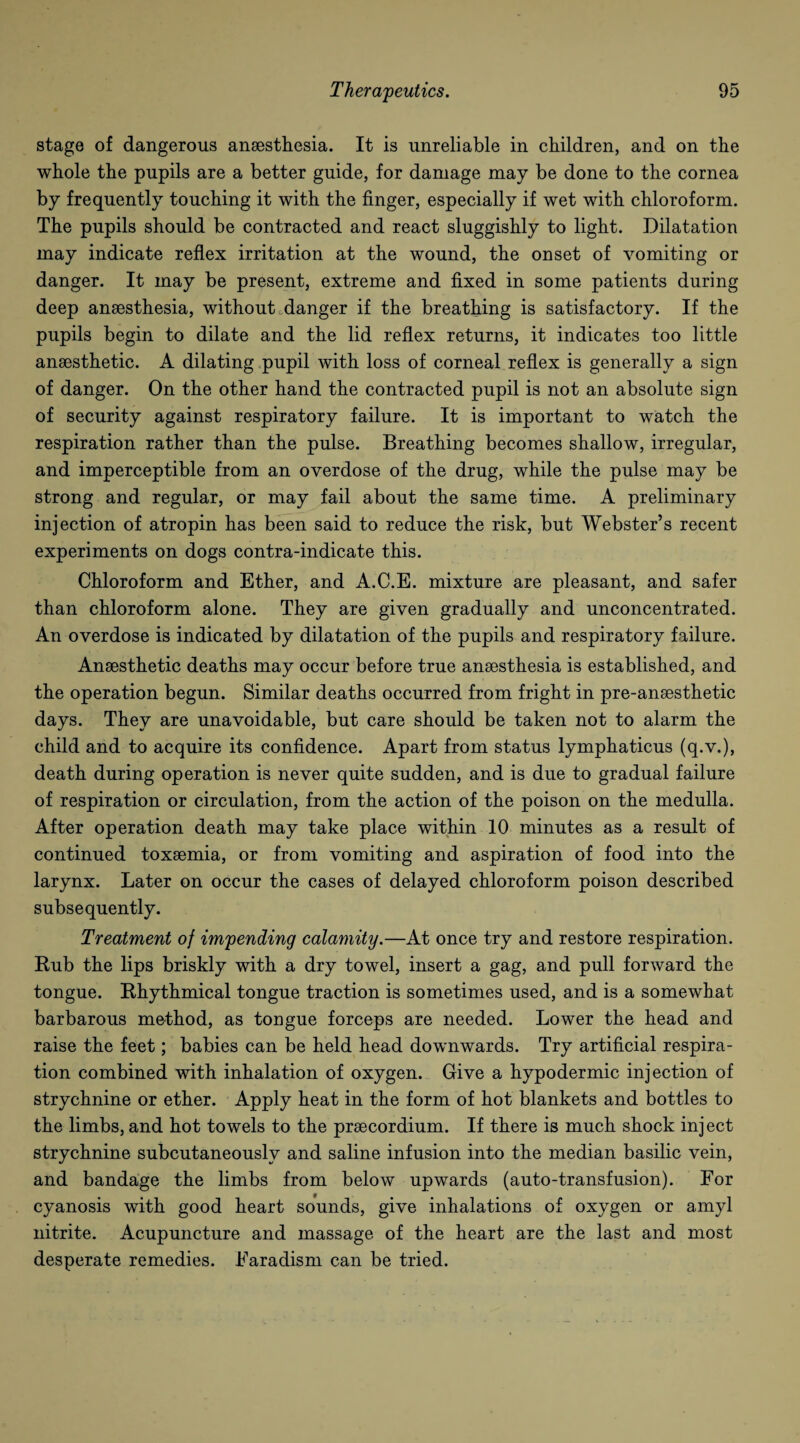 stage of dangerous anaesthesia. It is unreliable in children, and on the whole the pupils are a better guide, for damage may be done to the cornea by frequently touching it with the finger, especially if wet with chloroform. The pupils should be contracted and react sluggishly to light. Dilatation may indicate reflex irritation at the wound, the onset of vomiting or danger. It may be present, extreme and fixed in some patients during deep anaesthesia, without danger if the breathing is satisfactory. If the pupils begin to dilate and the lid reflex returns, it indicates too little anaesthetic. A dilating pupil with loss of corneal reflex is generally a sign of danger. On the other hand the contracted pupil is not an absolute sign of security against respiratory failure. It is important to watch the respiration rather than the pulse. Breathing becomes shallow, irregular, and imperceptible from an overdose of the drug, while the pulse may be strong and regular, or may fail about the same time. A preliminary injection of atropin has been said to reduce the risk, but Webster’s recent experiments on dogs contra-indicate this. Chloroform and Ether, and A.C.E. mixture are pleasant, and safer than chloroform alone. They are given gradually and unconcentrated. An overdose is indicated by dilatation of the pupils and respiratory failure. Anaesthetic deaths may occur before true anaesthesia is established, and the operation begun. Similar deaths occurred from fright in pre-anaesthetic days. They are unavoidable, but care should be taken not to alarm the child and to acquire its confidence. Apart from status lymphaticus (q.v.), death during operation is never quite sudden, and is due to gradual failure of respiration or circulation, from the action of the poison on the medulla. After operation death may take place within 10 minutes as a result of continued toxaemia, or from vomiting and aspiration of food into the larynx. Later on occur the cases of delayed chloroform poison described subsequently. Treatment of impending calamity.—At once try and restore respiration. Rub the lips briskly with a dry towel, insert a gag, and pull forward the tongue. Rhythmical tongue traction is sometimes used, and is a somewhat barbarous method, as tongue forceps are needed. Lower the head and raise the feet; babies can be held head downwards. Try artificial respira¬ tion combined with inhalation of oxygen. Give a hypodermic injection of strychnine or ether. Apply heat in the form of hot blankets and bottles to the limbs, and hot towels to the praecordium. If there is much shock inject strychnine subcutaneously and saline infusion into the median basilic vein, and bandage the limbs from below upwards (auto-transfusion). For cyanosis with good heart sounds, give inhalations of oxygen or amyl nitrite. Acupuncture and massage of the heart are the last and most desperate remedies. Faradism can be tried.