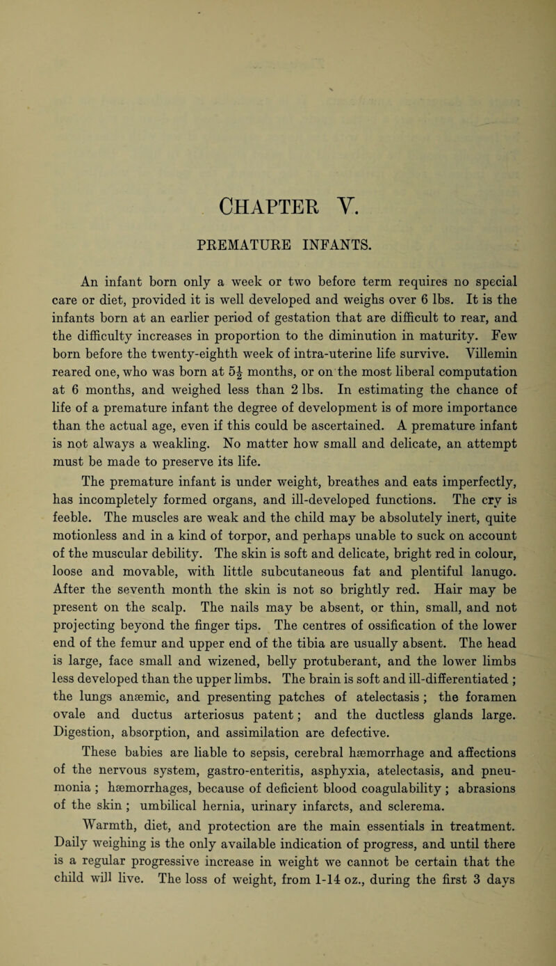 PREMATURE INFANTS. An infant born only a week or two before term requires no special care or diet, provided it is well developed and weighs over 6 lbs. It is the infants born at an earlier period of gestation that are difficult to rear, and the difficulty increases in proportion to the diminution in maturity. Few born before the twenty-eighth week of intra-uterine life survive. Yillemin reared one, who was born at 5J months, or on the most liberal computation at 6 months, and weighed less than 2 lbs. In estimating the chance of life of a premature infant the degree of development is of more importance than the actual age, even if this could be ascertained. A premature infant is not always a weakling. No matter how small and delicate, an attempt must be made to preserve its life. The premature infant is under weight, breathes and eats imperfectly, has incompletely formed organs, and ill-developed functions. The cry is feeble. The muscles are weak and the child may be absolutely inert, quite motionless and in a kind of torpor, and perhaps unable to suck on account of the muscular debility. The skin is soft and delicate, bright red in colour, loose and movable, with little subcutaneous fat and plentiful lanugo. After the seventh month the skin is not so brightly red. Hair may be present on the scalp. The nails may be absent, or thin, small, and not projecting beyond the finger tips. The centres of ossification of the lower end of the femur and upper end of the tibia are usually absent. The head is large, face small and wizened, belly protuberant, and the lower limbs less developed than the upper limbs. The brain is soft and ill-differentiated ; the lungs anaemic, and presenting patches of atelectasis ; the foramen ovale and ductus arteriosus patent; and the ductless glands large. Digestion, absorption, and assimilation are defective. These babies are liable to sepsis, cerebral haemorrhage and affections of the nervous system, gastro-enteritis, asphyxia, atelectasis, and pneu¬ monia ; haemorrhages, because of deficient blood coagulability ; abrasions of the skin ; umbilical hernia, urinary infarcts, and sclerema. Warmth, diet, and protection are the main essentials in treatment. Daily weighing is the only available indication of progress, and until there is a regular progressive increase in weight we cannot be certain that the