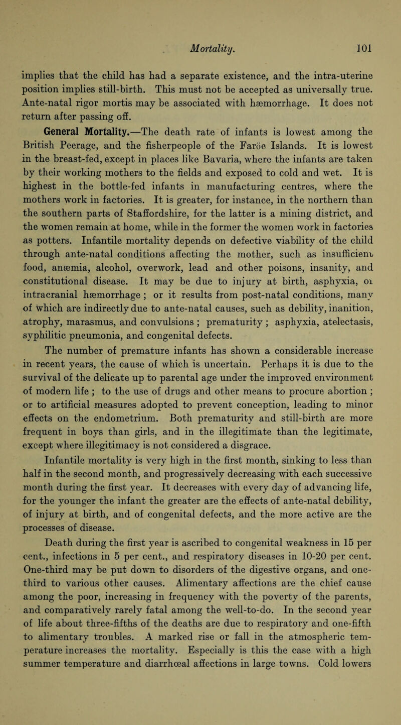 implies that the child has had a separate existence, and the intra-uterine position implies still-birth. This must not be accepted as universally true. Ante-natal rigor mortis may be associated with haemorrhage. It does not return after passing off. General Mortality.—The death rate of infants is lowest among the British Peerage, and the fisherpeople of the Faroe Islands. It is lowest in the breast-fed, except in places like Bavaria, where the infants are taken by their working mothers to the fields and exposed to cold and wet. It is highest in the bottle-fed infants in manufacturing centres, where the mothers work in factories. It is greater, for instance, in the northern than the southern parts of Staffordshire, for the latter is a mining district, and the women remain at home, while in the former the women work in factories as potters. Infantile mortality depends on defective viability of the child through ante-natal conditions affecting the mother, such as insufficiem, food, anaemia, alcohol, overwork, lead and other poisons, insanity, and constitutional disease. It may be due to injury at birth, asphyxia, 01 intracranial haemorrhage ; or it results from post-natal conditions, many of which are indirectly due to ante-natal causes, such as debility, inanition, atrophy, marasmus, and convulsions ; prematurity ; asphyxia, atelectasis, syphilitic pneumonia, and congenital defects. The number of premature infants has shown a considerable increase in recent years, the cause of which is uncertain. Perhaps it is due to the survival of the delicate up to parental age under the improved environment of modern life ; to the use of drugs and other means to procure abortion ; or to artificial measures adopted to prevent conception, leading to minor effects on the endometrium. Both prematurity and still-birth are more frequent in boys than girls, and in the illegitimate than the legitimate, except where illegitimacy is not considered a disgrace. Infantile mortality is very high in the first month, sinking to less than half in the second month, and progressively decreasing with each successive month during the first year. It decreases with every day of advancing life, for the younger the infant the greater are the effects of ante-natal debility, of injury at birth, and of congenital defects, and the more active are the processes of disease. Death during the first year is ascribed to congenital weakness in 15 per cent., infections in 5 per cent., and respiratory diseases in 10-20 per cent. One-third may be put down to disorders of the digestive organs, and one- third to various other causes. Alimentary affections are the chief cause among the poor, increasing in frequency with the poverty of the parents, and comparatively rarely fatal among the well-to-do. In the second year of life about three-fifths of the deaths are due to respiratory and one-fifth to alimentary troubles. A marked rise or fall in the atmospheric tem¬ perature increases the mortality. Especially is this the case with a high summer temperature and diarrhoeal affections in large towns. Cold lowers