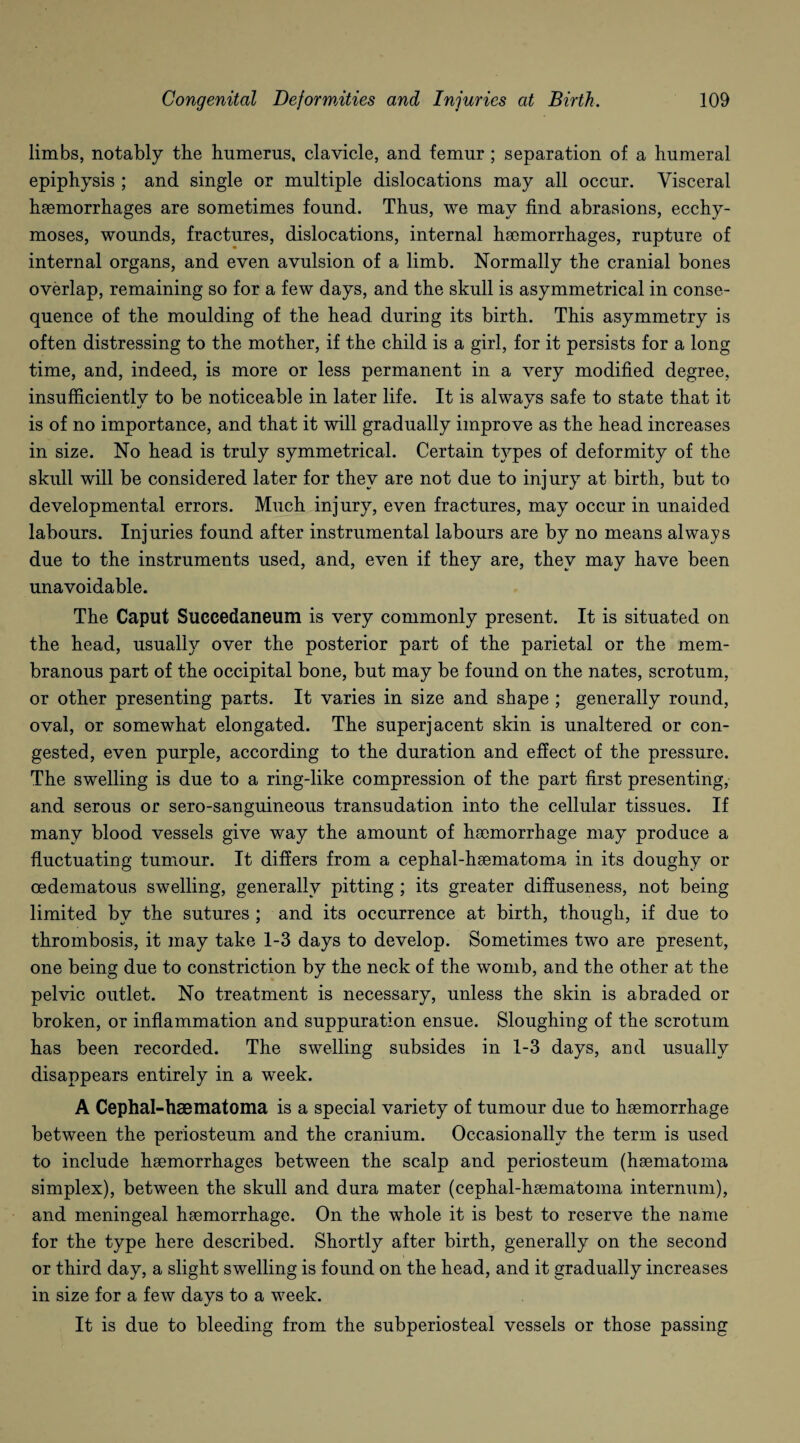 limbs, notably the humerus, clavicle, and femur; separation of a humeral epiphysis ; and single or multiple dislocations may all occur. Visceral haemorrhages are sometimes found. Thus, we may find abrasions, ecchy- moses, wounds, fractures, dislocations, internal haemorrhages, rupture of internal organs, and even avulsion of a limb. Normally the cranial bones overlap, remaining so for a few days, and the skull is asymmetrical in conse¬ quence of the moulding of the head during its birth. This asymmetry is often distressing to the mother, if the child is a girl, for it persists for a long time, and, indeed, is more or less permanent in a very modified degree, insufficientlv to be noticeable in later life. It is alwavs safe to state that it is of no importance, and that it will gradually improve as the head increases in size. No head is truly symmetrical. Certain types of deformity of the skull will be considered later for they are not due to injury at birth, but to developmental errors. Much injury, even fractures, may occur in unaided labours. Injuries found after instrumental labours are by no means always due to the instruments used, and, even if they are, they may have been unavoidable. The Caput Succedaneum is very commonly present. It is situated on the head, usually over the posterior part of the parietal or the mem¬ branous part of the occipital bone, but may be found on the nates, scrotum, or other presenting parts. It varies in size and shape ; generally round, oval, or somewhat elongated. The superjacent skin is unaltered or con¬ gested, even purple, according to the duration and effect of the pressure. The swelling is due to a ring-like compression of the part first presenting, and serous or sero-sanguineous transudation into the cellular tissues. If many blood vessels give way the amount of haemorrhage may produce a fluctuating tumour. It differs from a cephal-haematoma in its doughy or oedematous swelling, generally pitting ; its greater diffuseness, not being limited by the sutures ; and its occurrence at birth, though, if due to thrombosis, it may take 1-3 days to develop. Sometimes two are present, one being due to constriction by the neck of the womb, and the other at the pelvic outlet. No treatment is necessary, unless the skin is abraded or broken, or inflammation and suppuration ensue. Sloughing of the scrotum has been recorded. The swelling subsides in 1-3 days, and usually disappears entirely in a week. A Cephal-haematoma is a special variety of tumour due to haemorrhage between the periosteum and the cranium. Occasionally the term is used to include haemorrhages between the scalp and periosteum (haematoma simplex), between the skull and dura mater (cephal-haematoma internum), and meningeal haemorrhage. On the whole it is best to reserve the name for the type here described. Shortly after birth, generally on the second or third day, a slight swelling is found on the head, and it gradually increases in size for a few days to a week. It is due to bleeding from the subperiosteal vessels or those passing