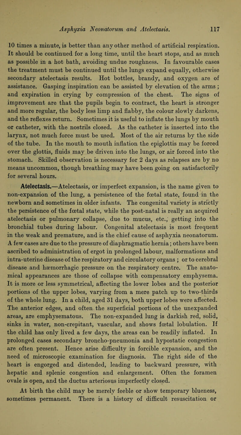 10 times a minute, is better than any other method of artificial respiration. It should be continued for a long time, until the heart stops, and as much as possible in a hot bath, avoiding undue roughness. In favourable cases the treatment must be continued until the lungs expand equally, otherwise secondary atelectasis results. Hot bottles, brandy, and oxygen are of assistance. Gasping inspiration can be assisted by elevation of the arms ; and expiration in crying by compression of the chest. The signs of improvement are that the pupils begin to contract, the heart is stronger and more regular, the body less limp and flabby, the colour slowly darkens, and the reflexes return. Sometimes it is useful to inflate the lungs by mouth or catheter, with the nostrils closed. As the catheter is inserted into the larynx, not much force must be used. Most of the air returns by the side of the tube. In the mouth to mouth inflation the epiglottis may be forced over the glottis, fluids may be driven into the lungs, or air forced into the stomach. Skilled observation is necessary for 2 days as relapses are by no means uncommon, though breathing may have been going on satisfactorily for several hours. Atelectasis.—Atelectasis, or imperfect expansion, is the name given to non-expansion of the lung, a persistence of the foetal state, found in the newborn and sometimes in older infants. The congenital variety is strictly the persistence of the foetal state, while the post-natal is really an acquired atelectasis or pulmonary collapse, due to mucus, etc.; getting into the bronchial tubes during labour. Congenital atelectasis is most frequent in the weak and premature, and is the chief cause of asphyxia neonatorum. A few cases are due to the pressure of diaphragmatic hernia; others have been ascribed to administration of ergot in prolonged labour, malformations and intra-uterine disease of the respiratory and circulatory organs ; or to cerebral disease and haemorrhagic pressure on the respiratory centre. The anato¬ mical appearances are those of collapse with compensatory emphysema. It is more or less symmetrical, affecting the lower lobes and the posterior portions of the upper lobes, varying from a mere patch up to two-thirds of the whole lung. In a child, aged 31 days, both upper lobes were affected. The anterior edges, and often the superficial portions of the unexpanded areas, are emphysematous. The non-expanded lung is darkish red, solid, sinks in water, non-crepitant, vascular, and shows foetal lobulation. If the child has only lived a few days, the areas can be readily inflated. In prolonged cases secondary broncho-pneumonia and hypostatic congestion are often present. Hence arise difficulty in forcible expansion, and the need of microscopic examination for diagnosis. The right side of the heart is engorged and distended, leading to backward pressure, with hepatic and splenic congestion and enlargement. Often the foramen ovale is open, and the ductus arteriosus imperfectly closed. At birth the child may be merely feeble or show temporary blueness, sometimes permanent. There is a history of difficult resuscitation or