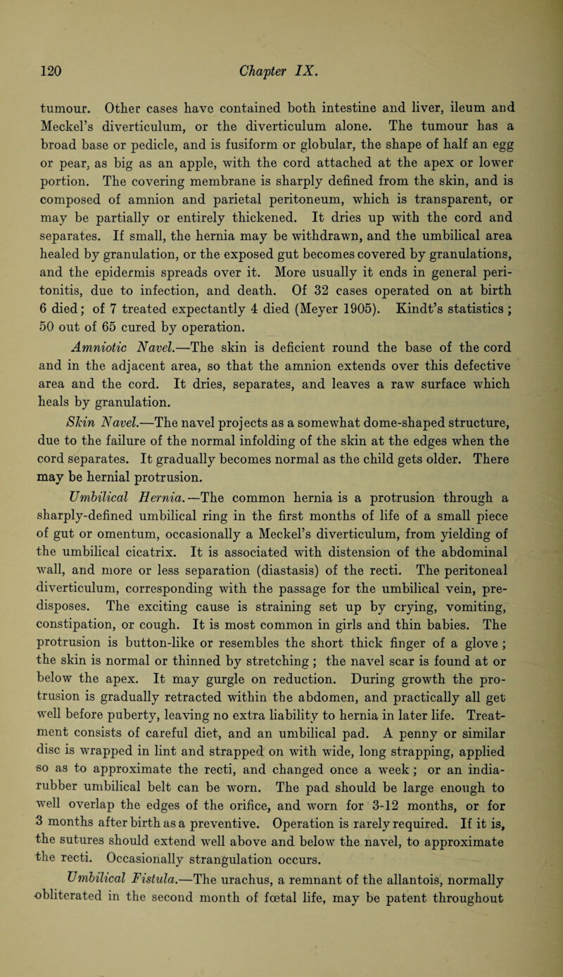tumour. Other cases have contained both intestine and liver, ileum and Meckel’s diverticulum, or the diverticulum alone. The tumour has a broad base or pedicle, and is fusiform or globular, the shape of half an egg or pear, as big as an apple, with the cord attached at the apex or lower portion. The covering membrane is sharply defined from the skin, and is composed of amnion and parietal peritoneum, which is transparent, or may be partially or entirely thickened. It dries up with the cord and separates. If small, the hernia may be withdrawn, and the umbilical area healed by granulation, or the exposed gut becomes covered by granulations, and the epidermis spreads over it. More usually it ends in general peri¬ tonitis, due to infection, and death. Of 32 cases operated on at birth 6 died; of 7 treated expectantly 4 died (Meyer 1905). Kindt’s statistics ; 50 out of 65 cured by operation. Amniotic Navel.—The skin is deficient round the base of the cord and in the adjacent area, so that the amnion extends over this defective area and the cord. It dries, separates, and leaves a raw surface which heals by granulation. Skin Navel.—The navel projects as a somewhat dome-shaped structure, due to the failure of the normal infolding of the skin at the edges when the cord separates. It gradually becomes normal as the child gets older. There may be hernial protrusion. Umbilical Hernia.—The common hernia is a protrusion through a sharply-defined umbilical ring in the first months of life of a small piece of gut or omentum, occasionally a Meckel’s diverticulum, from yielding of the umbilical cicatrix. It is associated with distension of the abdominal wall, and more or less separation (diastasis) of the recti. The peritoneal diverticulum, corresponding with the passage for the umbilical vein, pre¬ disposes. The exciting cause is straining set up by crying, vomiting, constipation, or cough. It is most common in girls and thin babies. The protrusion is button-like or resembles the short thick finger of a glove ; the skin is normal or thinned by stretching ; the navel scar is found at or below the apex. It may gurgle on reduction. During growth the pro¬ trusion is gradually retracted within the abdomen, and practically all get well before puberty, leaving no extra liability to hernia in later life. Treat¬ ment consists of careful diet, and an umbilical pad. A penny or similar disc is wrapped in lint and strapped on with wide, long strapping, applied so as to approximate the recti, and changed once a week; or an india- rubber umbilical belt can be worn. The pad should be large enough to well overlap the edges of the orifice, and worn for 3-12 months, or for 3 months after birth as a preventive. Operation is rarely required. If it is, the sutures should extend well above and below the navel, to approximate the recti. Occasionally strangulation occurs. Umbilical Fistula.—The urachus, a remnant of the allantois, normally obliterated in the second month of foetal life, may be patent throughout