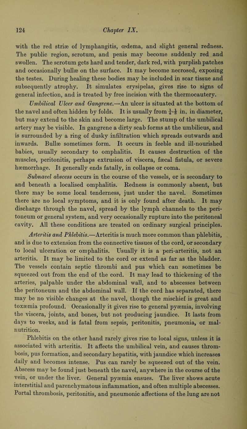 with the red striae of lymphangitis, oedema, and slight general redness. The public region, scrotum, and penis may become suddenly red and swollen. The scrotum gets hard and tender, dark red, with purplish patches and occasionally bullae on the surface. It may become necrosed, exposing the testes. During healing these bodies may be included in scar tissue and subsequently atrophy. It simulates erysipelas, gives rise to signs of general infection, and is treated by free incision with the thermocautery. Umbilical Ulcer and Gangrene.—An ulcer is situated at the bottom of the navel and often hidden by folds. It is usually from i-J in, in diameter, but may extend to the skin and become large. The stump of the umbilical artery may be visible. In gangrene a dirty scab forms at the umbilicus, and is surrounded by a ring of dusky infiltration which spreads outwards and inwards. Bullae sometimes form. It occurs in feeble and ill-nourished babies, usually secondary to omphalitis. It causes destruction of the muscles, peritonitis, perhaps extrusion of viscera, faecal fistula, or severe haemorrhage. It generally ends fatally, in collapse or coma. Subnavel abscess occurs in the course of the vessels, or is secondary to and beneath a localised omphalitis. Redness is commonly absent, but there may be some local tenderness, just under the navel. Sometimes there are no local symptoms, and it is only found after death. It may discharge through the navel, spread by the lymph channels to the peri¬ toneum or general system, and very occasionally rupture into the peritoneal cavity. All these conditions are treated on ordinary surgical principles. Arteritis and Phlebitis.—Arteritis is much more common than phlebitis, and is due to extension from the connective tissues of the cord, or secondary to local ulceration or omphalitis. Usually it is a peri-arteritis, not an arteritis. It may be limited to the cord or extend as far as the bladder. The vessels contain septic thrombi and pus which can sometimes be squeezed out from the end of the cord. It may lead to thickening of the arteries, palpable under the abdominal wall, and to abscesses between the peritoneum and the abdominal wall. If the cord has separated, there may be no visible changes at the navel, though the mischief is great and toxaemia profound. Occasionally it gives rise to general pyaemia, involving the viscera, joints, and bones, but not producing jaundice. It lasts from days to weeks, and is fatal from sepsis, peritonitis, pneumonia, or mal¬ nutrition. Phlebitis on the other hand rarely gives rise to local signs, unless it is associated with arteritis. It affects the umbilical vein, and causes throm¬ bosis, pus formation, and secondary hepatitis, with jaundice which increases daily and becomes intense. Pus can rarely be squeezed out of the vein. Abscess may be found just beneath the navel, anywhere in the course of the vein, or under the liver. General pysemia ensues. The liver shows acute interstitial and parenchymatous inflammation, and often multiple abscesses. Portal thrombosis, peritonitis, and pneumonic affections of the lung are not