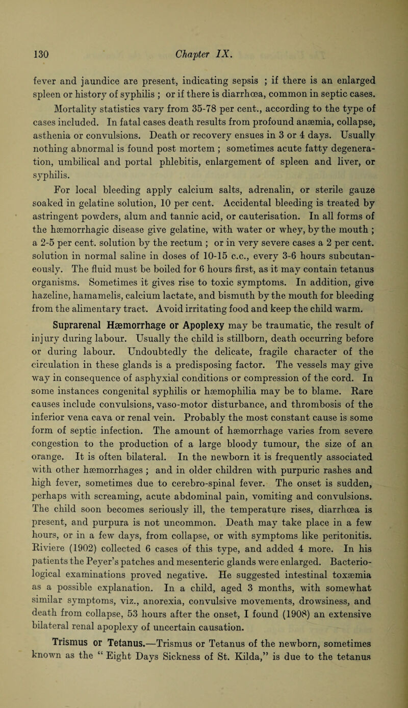 fever and jaundice are present, indicating sepsis ; if there is an enlarged spleen or history of syphilis ; or if there is diarrhoea, common in septic cases. Mortality statistics vary from 35-78 per cent., according to the type of cases included. In fatal cases death results from profound ansemia, collapse, asthenia or convulsions. Death or recovery ensues in 3 or 4 days. Usually nothing abnormal is found post mortem ; sometimes acute fatty degenera¬ tion, umbilical and portal phlebitis, enlargement of spleen and liver, or syphilis. For local bleeding apply calcium salts, adrenalin, or sterile gauze soaked in gelatine solution, 10 per cent. Accidental bleeding is treated by astringent powders, alum and tannic acid, or cauterisation. In all forms of the haemorrhagic disease give gelatine, with water or whey, by the mouth ; a 2-5 per cent, solution by the rectum ; or in very severe cases a 2 per cent, solution in normal saline in doses of 10-15 c.c., every 3-6 hours subcutan¬ eously. The fluid must be boiled for 6 hours first, as it may contain tetanus organisms. Sometimes it gives rise to toxic symptoms. In addition, give hazeline, hamamelis, calcium lactate, and bismuth by the mouth for bleeding from the alimentary tract. Avoid irritating food and keep the child warm. Suprarenal Haemorrhage or Apoplexy may be traumatic, the result of injury during labour. Usually the child is stillborn, death occurring before or during labour. Undoubtedly the delicate, fragile character of the circulation in these glands is a predisposing factor. The vessels may give way in consequence of asphyxial conditions or compression of the cord. In some instances congenital syphilis or haemophilia may be to blame. Rare causes include convulsions, vaso-motor disturbance, and thrombosis of the inferior vena cava or renal vein. Probably the most constant cause is some form of septic infection. The amount of haemorrhage varies from severe congestion to the production of a large bloody tumour, the size of an orange. It is often bilateral. In the newborn it is frequently associated with other haemorrhages ; and in older children with purpuric rashes and high fever, sometimes due to cerebro-spinal fever. The onset is sudden, perhaps with screaming, acute abdominal pain, vomiting and convulsions. The child soon becomes seriously ill, the temperature rises, diarrhoea is present, and purpura is not uncommon. Death may take place in a few hours, or in a few days, from collapse, or with symptoms like peritonitis. Riviere (1902) collected 6 cases of this type, and added 4 more. In his patients the Peyer’s patches and mesenteric glands were enlarged. Bacterio¬ logical examinations proved negative. He suggested intestinal toxaemia as a possible explanation. In a child, aged 3 months, with somewhat simdar symptoms, viz., anorexia, convulsive movements, drowsiness, and death from collapse, 53 hours after the onset, I found (1908) an extensive bilateral renal apoplexy of uncertain causation. Trismus or Tetanus.—Trismus or Tetanus of the newborn, sometimes known as the “ Eight Days Sickness of St. Kilda,” is due to the tetanus