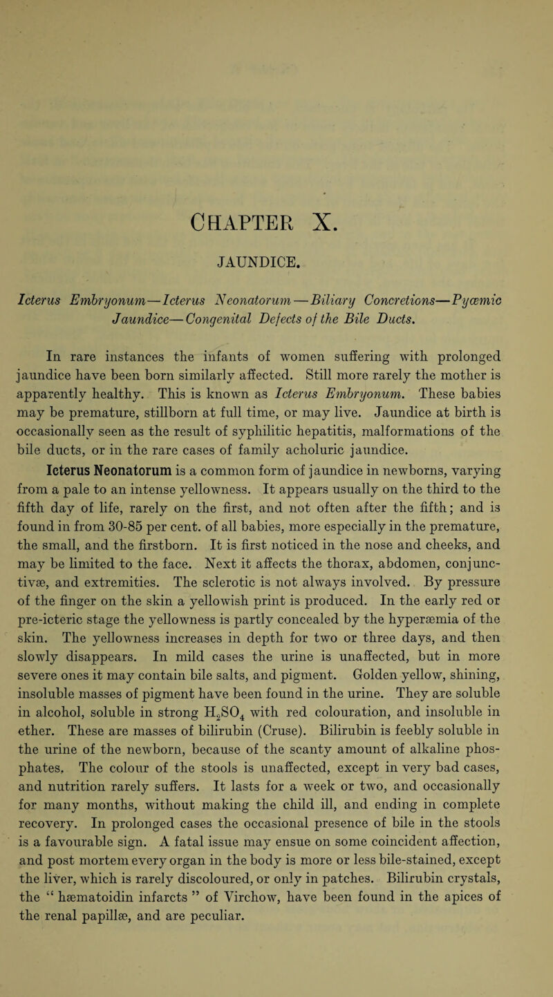 JAUNDICE. Icterus Embryonum—Icterus Neonatorum—Biliary Concretions—Pycemic Jaundice—Congenital Defects of the Bile Ducts. In rare instances the infants of women suffering with prolonged jaundice have been born similarly affected. Still more rarely the mother is apparently healthy. This is known as Icterus Embryonum. These babies may be premature, stillborn at full time, or may live. Jaundice at birth is occasionally seen as the result of syphilitic hepatitis, malformations of the bile ducts, or in the rare cases of family acholuric jaundice. Icterus Neonatorum is a common form of jaundice in newborns, varying from a pale to an intense yellowness. It appears usually on the third to the fifth day of life, rarely on the first, and not often after the fifth; and is found in from 30-85 per cent, of all babies, more especially in the premature, the small, and the firstborn. It is first noticed in the nose and cheeks, and may be limited to the face. Next it affects the thorax, abdomen, conjunc¬ tive, and extremities. The sclerotic is not always involved. By pressure of the finger on the skin a yellowish print is produced. In the early red or pre-icteric stage the yellowness is partly concealed by the hyperemia of the skin. The yellowness increases in depth for two or three days, and then slowly disappears. In mild cases the urine is unaffected, but in more severe ones it may contain bile salts, and pigment. Golden yellow, shining, insoluble masses of pigment have been found in the urine. They are soluble in alcohol, soluble in strong H2S04 with red colouration, and insoluble in ether. These are masses of bilirubin (Cruse). Bilirubin is feebly soluble in the urine of the newborn, because of the scanty amount of alkaline phos¬ phates.. The colour of the stools is unaffected, except in very bad cases, and nutrition rarely suffers. It lasts for a week or two, and occasionally for many months, without making the child ill, and ending in complete recovery. In prolonged cases the occasional presence of bile in the stools is a favourable sign. A fatal issue may ensue on some coincident affection, and post mortem every organ in the body is more or less bile-stained, except the liver, which is rarely discoloured, or only in patches. Bilirubin crystals, the “ haematoidin infarcts ” of Virchow, have been found in the apices of the renal papillae, and are peculiar.