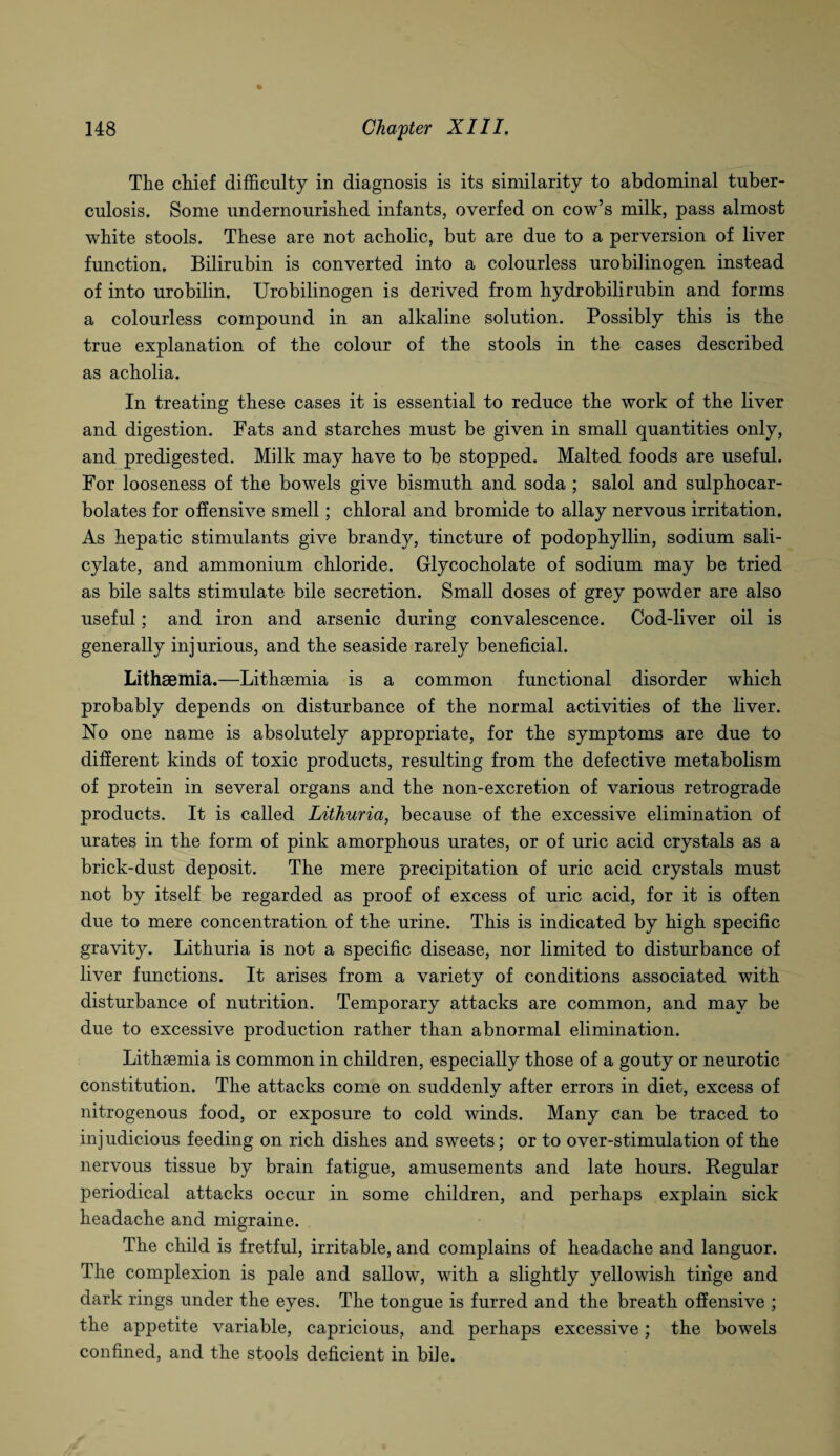 The chief difficulty in diagnosis is its similarity to abdominal tuber¬ culosis. Some undernourished infants, overfed on cow’s milk, pass almost white stools. These are not acholic, but are due to a perversion of liver function. Bilirubin is converted into a colourless urobilinogen instead of into urobilin. Urobilinogen is derived from hydrobilirubin and forms a colourless compound in an alkaline solution. Possibly this is the true explanation of the colour of the stools in the cases described as acholia. In treating these cases it is essential to reduce the work of the liver and digestion. Fats and starches must be given in small quantities only, and predigested. Milk may have to be stopped. Malted foods are useful. For looseness of the bowels give bismuth and soda ; salol and sulphocar- bolates for offensive smell; chloral and bromide to allay nervous irritation. As hepatic stimulants give brandy, tincture of podophyllin, sodium sali¬ cylate, and ammonium chloride. Glycocholate of sodium may be tried as bile salts stimulate bile secretion. Small doses of grey powder are also useful; and iron and arsenic during convalescence. Cod-liver oil is generally injurious, and the seaside rarely beneficial. Litheemia.—Lithsemia is a common functional disorder which probably depends on disturbance of the normal activities of the liver. No one name is absolutely appropriate, for the symptoms are due to different kinds of toxic products, resulting from the defective metabolism of protein in several organs and the non-excretion of various retrograde products. It is called Lithuria, because of the excessive elimination of urates in the form of pink amorphous urates, or of uric acid crystals as a brick-dust deposit. The mere precipitation of uric acid crystals must not by itself be regarded as proof of excess of uric acid, for it is often due to mere concentration of the urine. This is indicated by high specific gravity. Lithuria is not a specific disease, nor limited to disturbance of liver functions. It arises from a variety of conditions associated with disturbance of nutrition. Temporary attacks are common, and may be due to excessive production rather than abnormal elimination. Lithaemia is common in children, especially those of a gouty or neurotic constitution. The attacks come on suddenly after errors in diet, excess of nitrogenous food, or exposure to cold winds. Many can be traced to inj udicious feeding on rich dishes and sweets; or to over-stimulation of the nervous tissue by brain fatigue, amusements and late hours. Regular periodical attacks occur in some children, and perhaps explain sick headache and migraine. The child is fretful, irritable, and complains of headache and languor. The complexion is pale and sallow, with a slightly yellowish tinge and dark rings under the eyes. The tongue is furred and the breath offensive ; the appetite variable, capricious, and perhaps excessive; the bowels confined, and the stools deficient in bile.