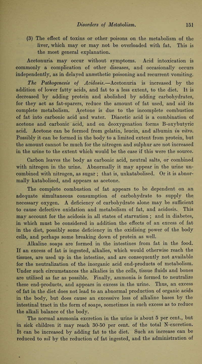 (3) The effect of toxins or other poisons on the metabolism of the liver, which may or may not be overloaded with fat. This is the most general explanation. Acetonuria may occur without symptoms. Acid intoxication is commonly a complication of other diseases, and occasionally occurs independently, as in delayed anaesthetic poisoning and recurrent vomiting. The Pathogenesis of Acidosis.—Acetonuria is increased by the addition of lower fatty acids, and fat to a less extent, to the diet. It is decreased by adding protein and abolished by adding carbohydrates, for they act as fat-sparers, reduce the amount of fat used, and aid its complete metabolism. Acetone is due to the incomplete combustion of fat into carbonic acid and water. Diacetic acid is a combination of acetone and carbonic acid, and on deoxygenation forms B-oxybutyric acid. Acetone can be formed from gelatin, leucin, and albumin in vitro. Possibly it can be formed in the body to a limited extent from protein, but the amount cannot be much for the nitrogen and sulphur are not increased in the urine to the extent which would be the case if this were the source. Carbon leaves the body as carbonic acid, neutral salts, or combined with nitrogen in the urine. Abnormally it may appear in the urine un¬ combined with nitrogen, as sugar ; that is, unkatabolised. Or it is abnor¬ mally katabolised, and appears as acetone. The complete combustion of fat appears to be dependent on an adequate simultaneous consumption of carbohydrate to supply the necessary oxygen. A deficiency of carbohydrate alone may be sufficient to cause defective oxidation and metabolism of fat, and acidosis. This mav account for the acidosis in all states of starvation ; and in diabetes, «/ in which must be considered in addition the effects of an excess of fat in the diet, possibly some deficiency in the oxidising power of the body cells, and perhaps some breaking down of protein as well. Alkaline soaps are formed in the intestines from fat in the food. If an excess of fat is ingested, alkalies, which would otherwise reach the tissues, are used up in the intestine, and are consequently not available for the neutralization of the inorganic acid end-products of metabolism. Under such circumstances the alkalies in the cells, tissue fluids and bones are utilised as far as possible. Finally, ammonia is formed to neutralize these end-products, and appears in excess in the urine. Thus, an excess of fat in the diet does not lead to an abnormal production of organic acids in the body, but does cause an excessive loss of alkaline bases by the intestinal tract in the form of soaps, sometimes in such excess as to reduce the alkali balance of the body. The normal ammonia excretion in the urine is about 5 per cent., but in sick children it may reach 30-50 per cent, of the total N-excretion. It can be increased by adding fat to the diet. Such an increase can be reduced to nil by the reduction of fat ingested, and the administration of