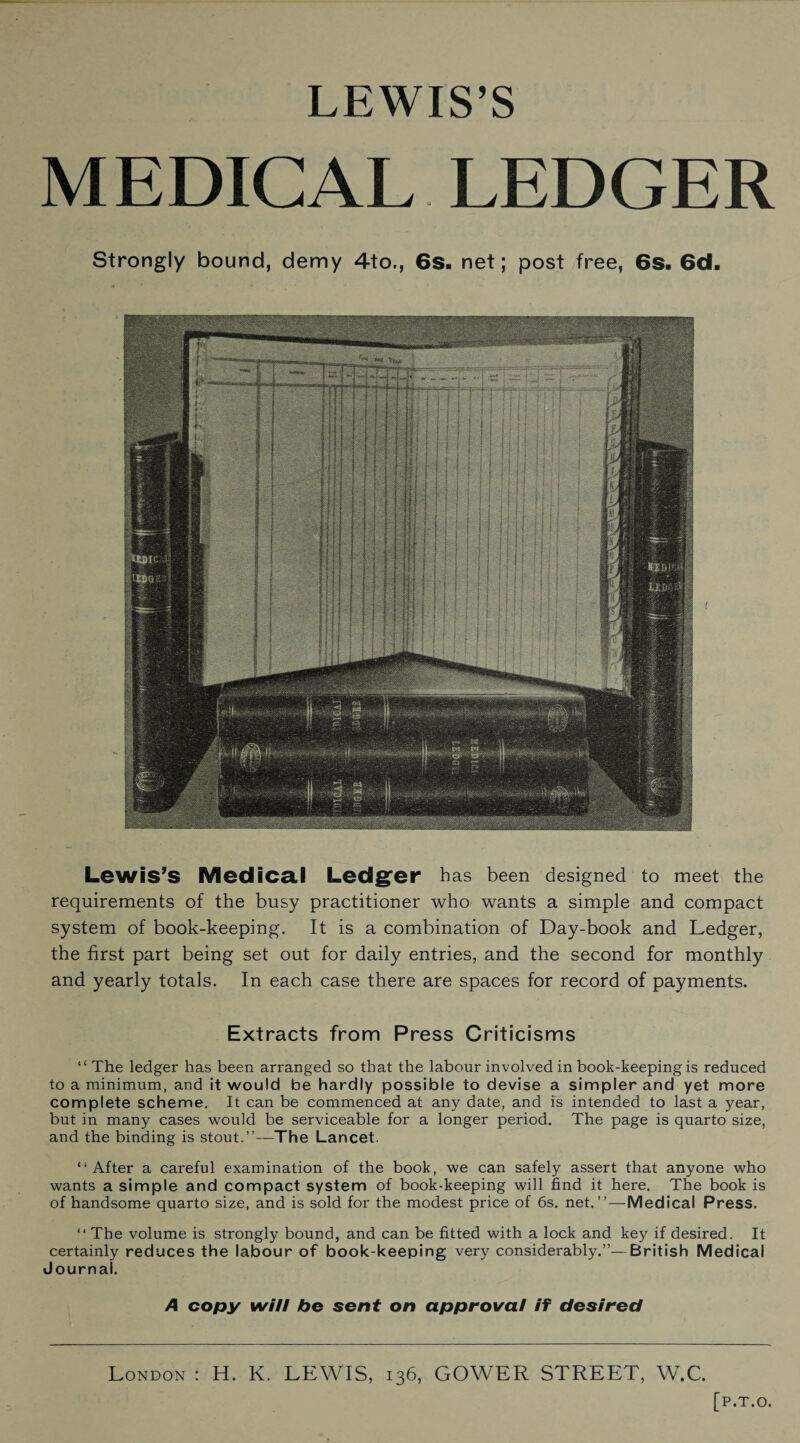 LEWIS’S MEDICAL LEDGER Strongly bound, demy 4to., 6s. net; post free, 6s. 6d. Lewis’s Medical Ledger has been designed to meet the requirements of the busy practitioner who wants a simple and compact system of book-keeping. It is a combination of Day-book and Ledger, the first part being set out for daily entries, and the second for monthly and yearly totals. In each case there are spaces for record of payments. Extracts from Press Criticisms “ The ledger has been arranged so that the labour involved in book-keeping is reduced to a minimum, and it would be hardly possible to devise a simpler and yet more complete scheme. It can be commenced at any date, and is intended to last a year, but in many cases would be serviceable for a longer period. The page is quarto size, and the binding is stout.”—The Lancet. “After a careful examination of the book, we can safely assert that anyone who wants a simple and compact system of book-keeping will find it here. The book is of handsome quarto size, and is sold for the modest price of 6s. net.”—Medical Press. “ The volume is strongly bound, and can be fitted with a lock and key if desired. It certainly reduces the labour of book-keeping very considerably.”—British Medical Journal. A copy will bo sent on approval if desired London : H. K. LEWIS, 136, GOWER STREET, W.C.