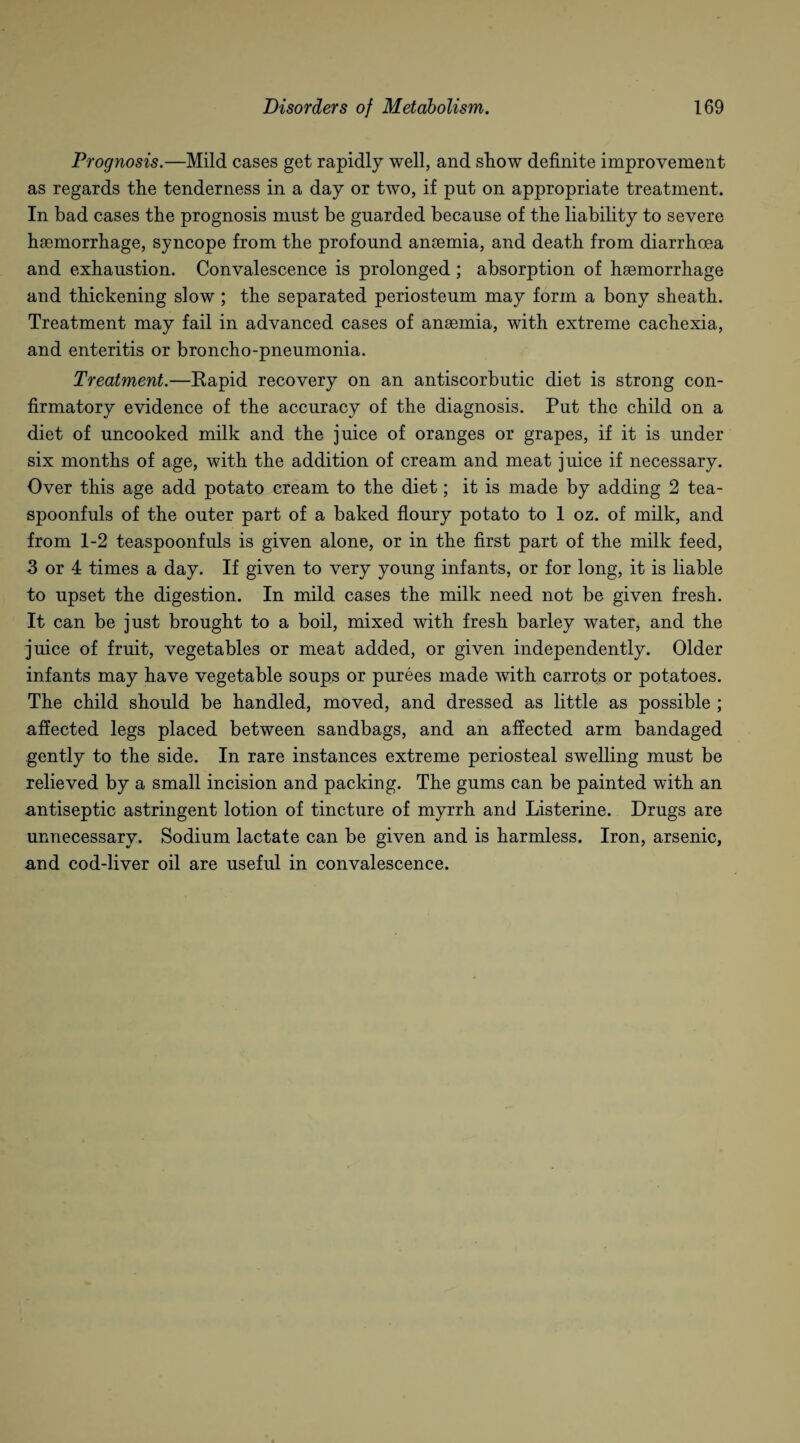 Prognosis.—Mild cases get rapidly well, and show definite improvement as regards the tenderness in a day or two, if put on appropriate treatment. In bad cases the prognosis must be guarded because of the liability to severe haemorrhage, syncope from the profound anaemia, and death from diarrhoea and exhaustion. Convalescence is prolonged ; absorption of haemorrhage and thickening slow ; the separated periosteum may form a bony sheath. Treatment may fail in advanced cases of anaemia, with extreme cachexia, and enteritis or broncho-pneumonia. Treatment.—Rapid recovery on an antiscorbutic diet is strong con¬ firmatory evidence of the accuracy of the diagnosis. Put the child on a diet of uncooked milk and the juice of oranges or grapes, if it is under six months of age, with the addition of cream and meat juice if necessary. Over this age add potato cream to the diet; it is made by adding 2 tea¬ spoonfuls of the outer part of a baked floury potato to 1 oz. of milk, and from 1-2 teaspoonfuls is given alone, or in the first part of the milk feed, 3 or 4 times a day. If given to very young infants, or for long, it is liable to upset the digestion. In mild cases the milk need not be given fresh. It can be just brought to a boil, mixed with fresh barley water, and the juice of fruit, vegetables or meat added, or given independently. Older infants may have vegetable soups or purees made with carrots or potatoes. The child should be handled, moved, and dressed as little as possible ; affected legs placed between sandbags, and an affected arm bandaged gently to the side. In rare instances extreme periosteal swelling must be relieved by a small incision and packing. The gums can be painted with an antiseptic astringent lotion of tincture of myrrh and Listerine. Drugs are unnecessary. Sodium lactate can be given and is harmless. Iron, arsenic, and cod-liver oil are useful in convalescence.