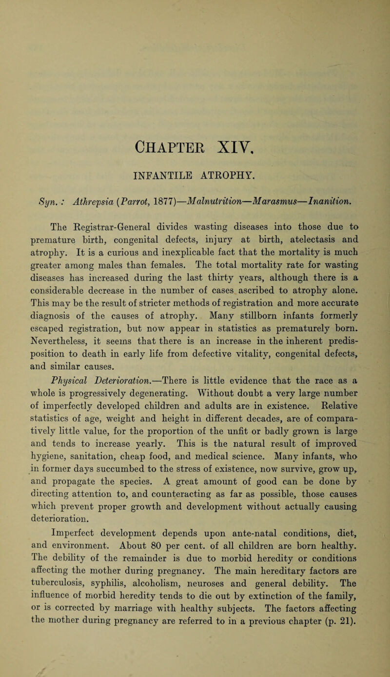 INFANTILE ATROPHY. Syn. : Athrefsia (Parrot, 1877)—Malnutrition—Marasmus—Inanition. The Registrar-General divides wasting diseases into those due to premature birth, congenital defects, injury at birth, atelectasis and atrophy. It is a curious and inexplicable fact that the mortality is much greater among males than females. The total mortality rate for wasting diseases has increased during the last thirty years, although there is a considerable decrease in the number of cases ascribed to atrophy alone. This may be the result of stricter methods of registration and more accurate diagnosis of the causes of atrophy. Many stillborn infants formerly escaped registration, but now appear in statistics as prematurely born. Nevertheless, it seems that there is an increase in the inherent predis¬ position to death in early life from defective vitality, congenital defects, and similar causes. Physical Deterioration.—There is little evidence that the race as a whole is progressively degenerating. Without doubt a very large number of imperfectly developed children and adults are in existence. Relative statistics of age, weight and height in different decades, are of compara¬ tively little value, for the proportion of the unfit or badly grown is largo and tends to increase yearly. This is the natural result of improved hygiene, sanitation, cheap food, and medical science. Many infants, who- in former days succumbed to the stress of existence, now survive, grow up, and propagate the species. A great amount of good can be done by directing attention to, and counteracting as far as possible, those causes- which prevent proper growth and development without actually causing deterioration. Imperfect development depends upon ante-natal conditions, diet, and environment. About 80 per cent, of all children are born healthy. The debility of the remainder is due to morbid heredity or conditions affecting the mother during pregnancy. The main hereditary factors are tuberculosis, syphilis, alcoholism, neuroses and general debility. The influence of morbid heredity tends to die out by extinction of the family, or is corrected by marriage with healthy subjects. The factors affecting the mother during pregnancy are referred to in a previous chapter (p. 21).