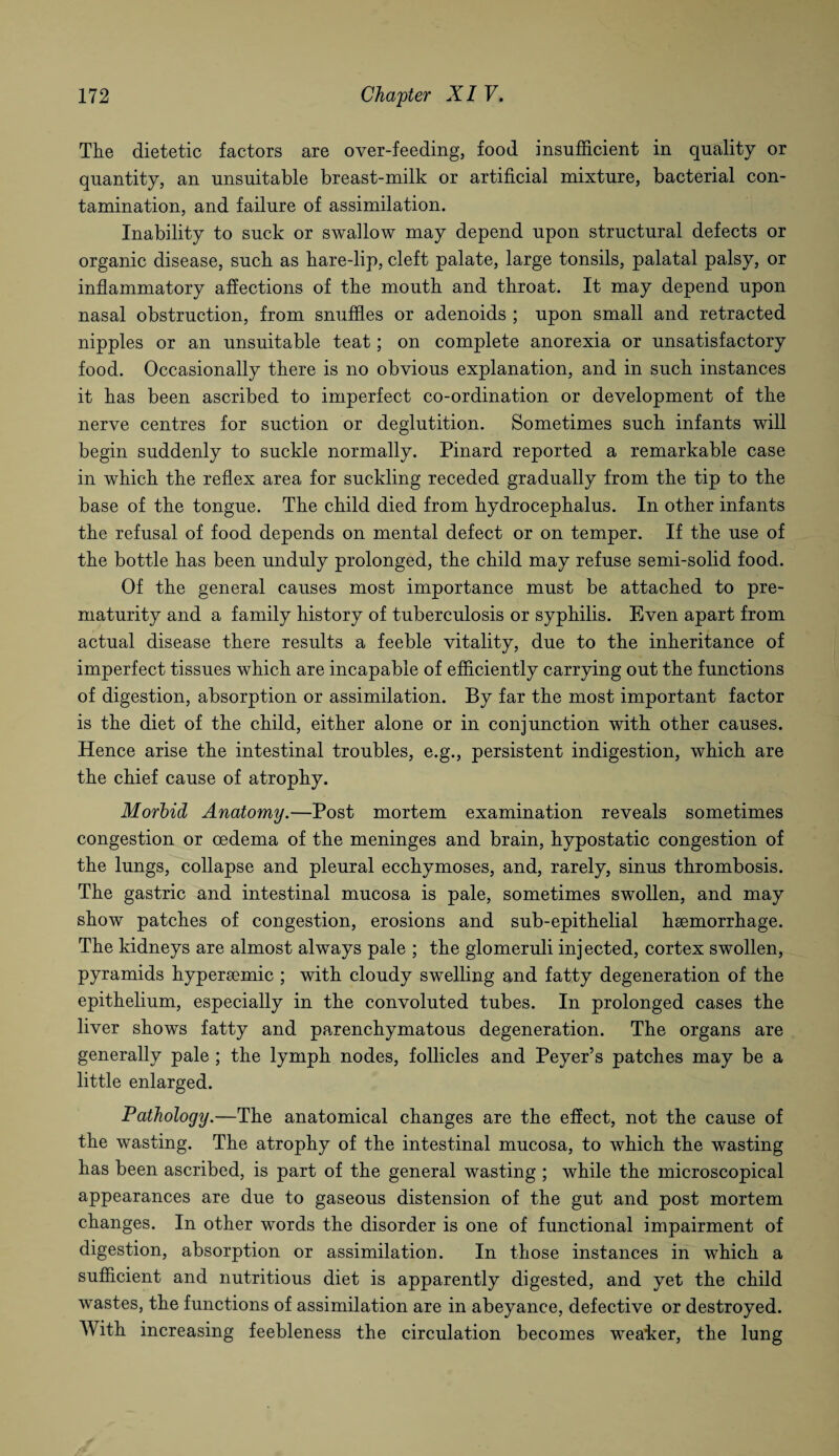 The dietetic factors are over-feeding, food insufficient in quality or quantity, an unsuitable breast-milk or artificial mixture, bacterial con¬ tamination, and failure of assimilation. Inability to suck or swallow may depend upon structural defects or organic disease, such as hare-lip, cleft palate, large tonsils, palatal palsy, or inflammatory affections of the mouth and throat. It may depend upon nasal obstruction, from snuffles or adenoids ; upon small and retracted nipples or an unsuitable teat; on complete anorexia or unsatisfactory food. Occasionally there is no obvious explanation, and in such instances it has been ascribed to imperfect co-ordination or development of the nerve centres for suction or deglutition. Sometimes such infants will begin suddenly to suckle normally. Pinard reported a remarkable case in which the reflex area for suckling receded gradually from the tip to the base of the tongue. The child died from hydrocephalus. In other infants the refusal of food depends on mental defect or on temper. If the use of the bottle has been unduly prolonged, the child may refuse semi-solid food. Of the general causes most importance must be attached to pre¬ maturity and a family history of tuberculosis or syphilis. Even apart from actual disease there results a feeble vitality, due to the inheritance of imperfect tissues which are incapable of efficiently carrying out the functions of digestion, absorption or assimilation. By far the most important factor is the diet of the child, either alone or in conjunction with other causes. Hence arise the intestinal troubles, e.g., persistent indigestion, which are the chief cause of atrophy. Morbid Anatomy.—Post mortem examination reveals sometimes congestion or oedema of the meninges and brain, hypostatic congestion of the lungs, collapse and pleural ecchymoses, and, rarely, sinus thrombosis. The gastric and intestinal mucosa is pale, sometimes swollen, and may show patches of congestion, erosions and sub-epithelial haemorrhage. The kidneys are almost always pale ; the glomeruli injected, cortex swollen, pyramids hyperaemic ; with cloudy swelling and fatty degeneration of the epithelium, especially in the convoluted tubes. In prolonged cases the liver shows fatty and parenchymatous degeneration. The organs are generally pale ; the lymph nodes, follicles and Peyer’s patches may be a little enlarged. Pathology.—The anatomical changes are the effect, not the cause of the wasting. The atrophy of the intestinal mucosa, to which the wasting has been ascribed, is part of the general wasting ; while the microscopical appearances are due to gaseous distension of the gut and post mortem changes. In other words the disorder is one of functional impairment of digestion, absorption or assimilation. In those instances in which a sufficient and nutritious diet is apparently digested, and yet the child wastes, the functions of assimilation are in abeyance, defective or destroyed. With increasing feebleness the circulation becomes weaker, the lung