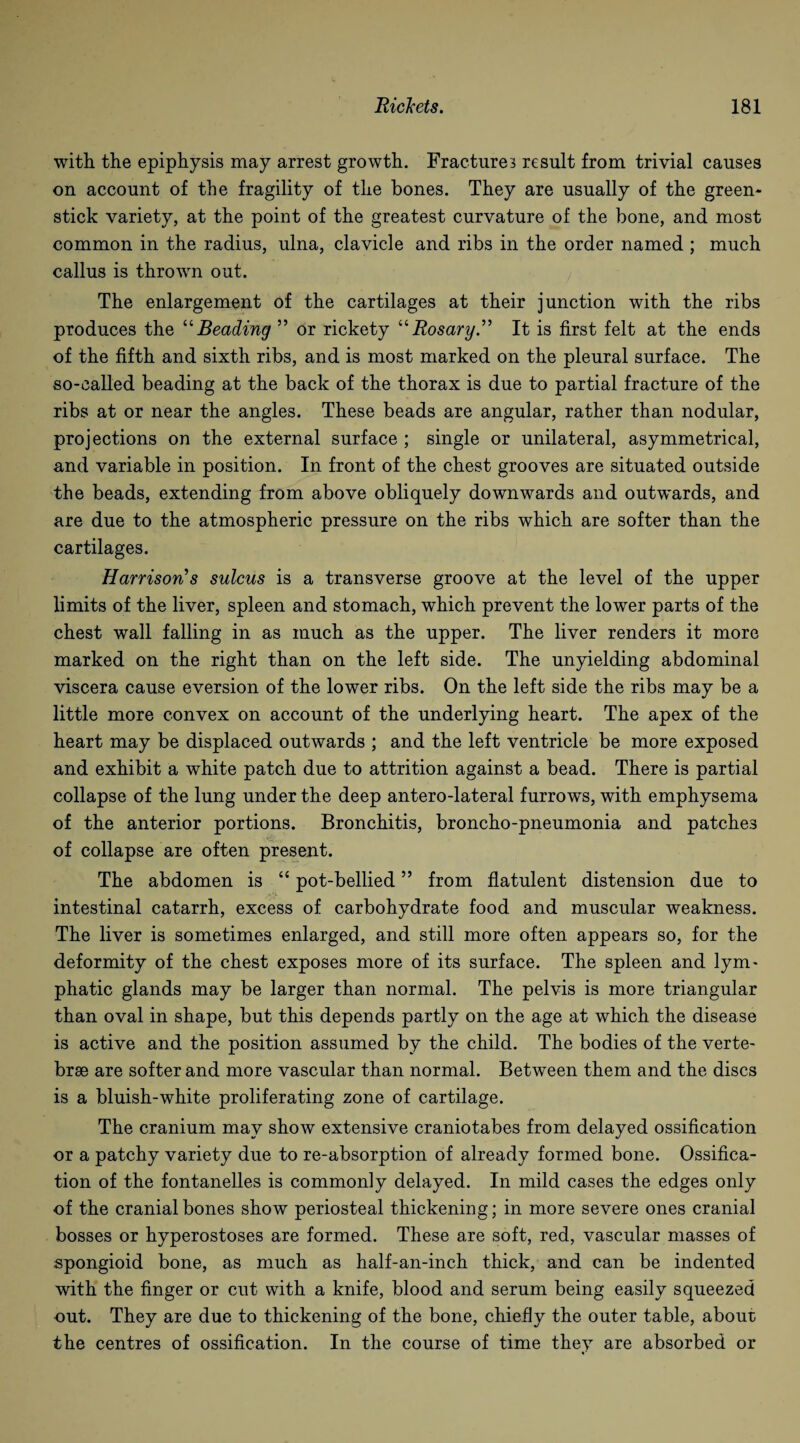 with the epiphysis may arrest growth. Fractures result from trivial causes on account of the fragility of the bones. They are usually of the green- stick variety, at the point of the greatest curvature of the bone, and most common in the radius, ulna, clavicle and ribs in the order named ; much callus is thrown out. The enlargement of the cartilages at their junction with the ribs produces the “Beading ” or rickety “Rosary ” It is first felt at the ends of the fifth and sixth ribs, and is most marked on the pleural surface. The so-called beading at the back of the thorax is due to partial fracture of the ribs at or near the angles. These beads are angular, rather than nodular, projections on the external surface ; single or unilateral, asymmetrical, and variable in position. In front of the chest grooves are situated outside the beads, extending from above obliquely downwards and outwards, and are due to the atmospheric pressure on the ribs which are softer than the cartilages. Harrison’s sulcus is a transverse groove at the level of the upper limits of the liver, spleen and stomach, which prevent the lower parts of the chest wall falling in as much as the upper. The liver renders it more marked on the right than on the left side. The unyielding abdominal viscera cause eversion of the lower ribs. On the left side the ribs may be a little more convex on account of the underlying heart. The apex of the heart may be displaced outwards ; and the left ventricle be more exposed and exhibit a white patch due to attrition against a bead. There is partial collapse of the lung under the deep antero-lateral furrows, with emphysema of the anterior portions. Bronchitis, broncho-pneumonia and patches of collapse are often present. The abdomen is “ pot-bellied ” from flatulent distension due to intestinal catarrh, excess of carbohydrate food and muscular weakness. The liver is sometimes enlarged, and still more often appears so, for the deformity of the chest exposes more of its surface. The spleen and lym¬ phatic glands may be larger than normal. The pelvis is more triangular than oval in shape, but this depends partly on the age at which the disease is active and the position assumed by the child. The bodies of the verte- brse are softer and more vascular than normal. Between them and the discs is a bluish-white proliferating zone of cartilage. The cranium may show extensive craniotabes from delayed ossification or a patchy variety due to re-absorption of already formed bone. Ossifica¬ tion of the fontanelles is commonly delayed. In mild cases the edges only of the cranial bones show periosteal thickening; in more severe ones cranial bosses or hyperostoses are formed. These are soft, red, vascular masses of spongioid bone, as much as half-an-inch thick, and can be indented with the finger or cut with a knife, blood and serum being easily squeezed out. They are due to thickening of the bone, chiefly the outer table, about the centres of ossification. In the course of time they are absorbed or