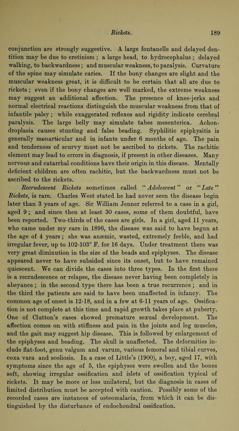 conjunction are strongly suggestive. A large fontanelle and delayed den¬ tition may be due to cretinism ; a large head, to hydrocephalus ; delayed walking, to backwardness; and muscular weakness, to paralysis. Curvature of the spine may simulate caries. If the bony changes are slight and the muscular weakness great, it is difficult to be certain that all are due to rickets ; even if the bony changes are well marked, the extreme weakness may suggest an additional affection. The presence of knee-jerks and normal electrical reactions distinguish the muscular weakness from that of infantile palsy ; while exaggerated reflexes and rigidity indicate cerebral paralysis. The large belly may simulate tabes mesenterica. Achon¬ droplasia causes stunting and false beading. Syphilitic epiphysitis is generally monarticular and in infants under 6 months of age. The pain and tenderness of scurvy must not be ascribed to rickets. The rachitic element may lead to errors in diagnosis, if present in other diseases. Many nervous and catarrhal conditions have their origin in this disease. Mentally deficient children are often rachitic, but the backwardness must not be ascribed to the rickets. Recrudescent Rickets sometimes called “Adolescent” or “Late Rickets, is rare. Charles West stated he had never seen the disease begin later than 3 years of age. Sir William Jenner referred to a case in a girl, aged 9 ; and since then at least 30 cases, some of them doubtful, have been reported. Two-thirds of the cases are girls. In a girl, aged 11 years, who came under my care in 1896, the disease was said to have begun at the age of 4 years ; she was anaemic, wasted, extremely feeble, and had irregular fever, up to 102-103° F. for 16 days. Under treatment there was very great diminution in the size of the beads and epiphyses. The disease appeared never to have subsided since its onset, but to have remained quiescent. We can divide the cases into three types. In the first there is a recrudescence or relapse, the disease never having been completely in abeyance ; in the second type there has been a true recurrence ; and in the third the patients are said to have been unaffected in infancy. The common age of onset is 12-18, and in a few at 6-11 years of age. Ossifica¬ tion is not complete at this time and rapid growth takes place at puberty. One of Clutton’s cases showed premature sexual development. The affection comes on with stiffness and pain in the joints and leg muscles, and the gait may suggest hip disease. This is followed by enlargement of the epiphyses and beading. The skull is unaffected. The deformities in¬ clude flat-foot, genu valgum and varum, various femoral and tibial curves, coxa vara and scoliosis. In a case of Little’s (1900), a boy, aged 17, with symptoms since the age of 5, the epiphyses were swollen and the bones soft, showing irregular ossification and islets of ossification typical of rickets. It may be more or less unilateral, but the diagnosis in cases of limited distribution must be accepted with caution. Possibly some of the recorded cases are instances of osteomalacia, from which it can be dis¬ tinguished by the disturbance of endochondral ossification.