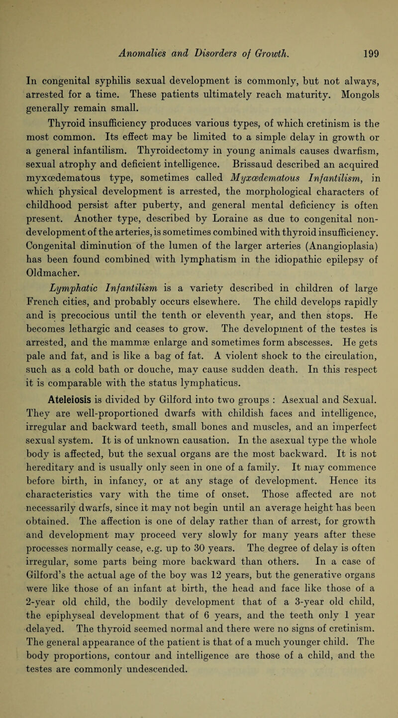 In congenital syphilis sexual development is commonly, but not always, arrested for a time. These patients ultimately reach maturity. Mongols generally remain small. Thyroid insufficiency produces various types, of which cretinism is the most common. Its effect may be limited to a simple delay in growth or a general infantilism. Thyroidectomy in young animals causes dwarfism, sexual atrophy and deficient intelligence. Brissaud described an acquired myxcedematous type, sometimes called Myxcedematous Infantilism, in which physical development is arrested, the morphological characters of childhood persist after puberty, and general mental deficiency is often present. Another type, described by Loraine as due to congenital non¬ development of the arteries, is sometimes combined with thyroid insufficiency. Congenital diminution of the lumen of the larger arteries (Anangioplasia) has been found combined with lymphatism in the idiopathic epilepsy of Oldmacher. Lymphatic Infantilism is a variety described in children of large French cities, and probably occurs elsewhere. The child develops rapidly and is precocious until the tenth or eleventh year, and then stops. He becomes lethargic and ceases to grow. The development of the testes is arrested, and the mammae enlarge and sometimes form abscesses. He gets pale and fat, and is like a bag of fat. A violent shock to the circulation, such as a cold bath or douche, may cause sudden death. In this respect it is comparable with the status lymphaticus. Ateleiosis is divided by Gilford into two groups : Asexual and Sexual. They are well-proportioned dwarfs with childish faces and intelligence, irregular and backward teeth, small bones and muscles, and an imperfect sexual system. It is of unknown causation. In the asexual type the whole body is affected, but the sexual organs are the most backward. It is not hereditary and is usually only seen in one of a family. It may commence before birth, in infancy, or at any stage of development. Hence its characteristics vary with the time of onset. Those affected are not necessarily dwarfs, since it may not begin until an average height has been obtained. The affection is one of delay rather than of arrest, for growth and development may proceed very slowly for many years after these processes normally cease, e.g. up to 30 years. The degree of delay is often irregular, some parts being more backward than others. In a case of Gilford’s the actual age of the boy was 12 years, but the generative organs were like those of an infant at birth, the head and face like those of a 2-year old child, the bodily development that of a 3-year old child, the epiphyseal development that of 6 years, and the teeth only 1 year delayed. The thyroid seemed normal and there were no signs of cretinism. The general appearance of the patient is that of a much younger child. The body proportions, contour and intelligence are those of a child, and the testes are commonly undescended.