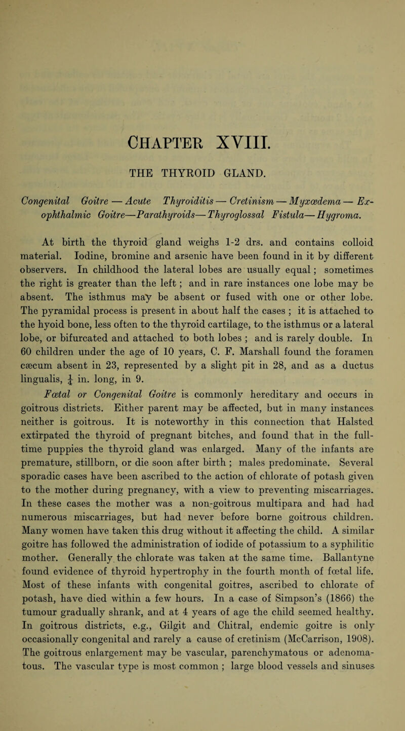 THE THYROID GLAND. Congenital Goitre — Acute Thyroiditis — Cretinism — Myxoedema — Ex¬ ophthalmic Goitre—Parathyroids— Thyroglossal Fistula— Hygroma. At birth the thyroid gland weighs 1-2 drs. and contains colloid material. Iodine, bromine and arsenic have been found in it by different observers. In childhood the lateral lobes are usually equal; sometimes, the right is greater than the left; and in rare instances one lobe may be absent. The isthmus may be absent or fused with one or other lobe. The pyramidal process is present in about half the cases ; it is attached to the hyoid bone, less often to the thyroid cartilage, to the isthmus or a lateral lobe, or bifurcated and attached to both lobes ; and is rarely double. In 60 children under the age of 10 years, C. F. Marshall found the foramen caecum absent in 23, represented by a slight pit in 28, and as a ductus lingualis, J in. long, in 9. Foetal or Congenital Goitre is commonly hereditary and occurs in goitrous districts. Either parent may be affected, but in many instances neither is goitrous. It is noteworthy in this connection that Halsted extirpated the thyroid of pregnant bitches, and found that in the full¬ time puppies the thyroid gland was enlarged. Many of the infants are premature, stillborn, or die soon after birth ; males predominate. Several sporadic cases have been ascribed to the action of chlorate of potash given to the mother during pregnancy, with a view to preventing miscarriages. In these cases the mother was a non-goitrous multipara and had had numerous miscarriages, but had never before borne goitrous children. Many women have taken this drug without it affecting the child. A similar goitre has followed the administration of iodide of potassium to a syphilitic mother. Generally the chlorate was taken at the same time. Ballantyne found evidence of thyroid hypertrophy in the fourth month of foetal life. Most of these infants with congenital goitres, ascribed to chlorate of potash, have died within a few hours. In a case of Simpson’s (1866) the tumour gradually shrank, and at 4 years of age the child seemed healthy. In goitrous districts, e.g., Gilgit and Chitral, endemic goitre is only occasionally congenital and rarely a cause of cretinism (McCarrison, 1908). The goitrous enlargement may be vascular, parenchymatous or adenoma¬ tous. The vascular type is most common ; large blood vessels and sinuses