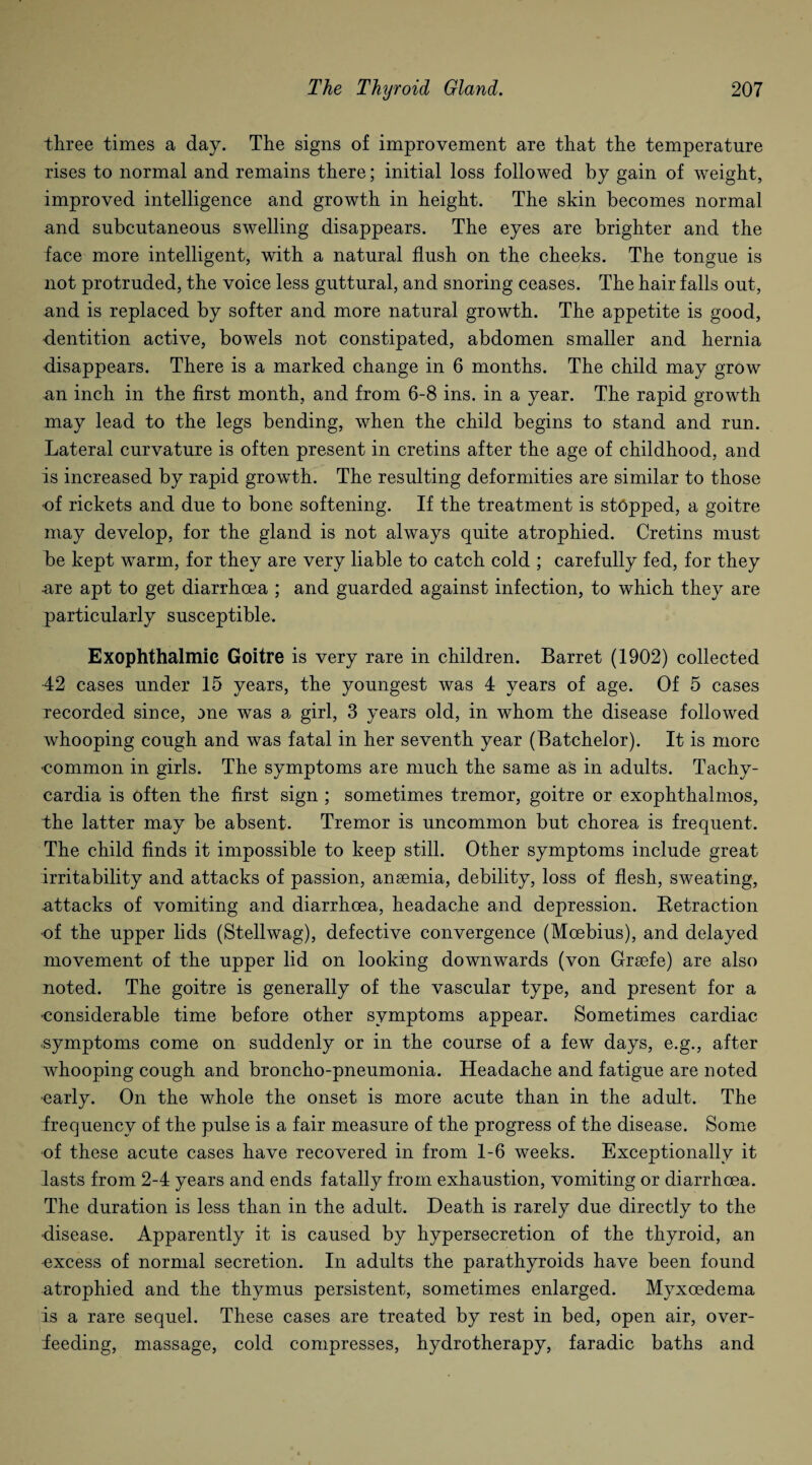 three times a day. The signs of improvement are that the temperature rises to normal and remains there; initial loss followed by gain of weight, improved intelligence and growth in height. The skin becomes normal and subcutaneous swelling disappears. The eyes are brighter and the face more intelligent, with a natural flush on the cheeks. The tongue is not protruded, the voice less guttural, and snoring ceases. The hair falls out, and is replaced by softer and more natural growth. The appetite is good, dentition active, bowels not constipated, abdomen smaller and hernia disappears. There is a marked change in 6 months. The child may grow an inch in the first month, and from 6-8 ins. in a year. The rapid growth may lead to the legs bending, when the child begins to stand and run. Lateral curvature is often present in cretins after the age of childhood, and is increased by rapid growth. The resulting deformities are similar to those of rickets and due to bone softening. If the treatment is stopped, a goitre may develop, for the gland is not always quite atrophied. Cretins must be kept warm, for they are very liable to catch cold ; carefully fed, for they •are apt to get diarrhoea ; and guarded against infection, to which they are particularly susceptible. Exophthalmic Goitre is very rare in children. Barret (1902) collected 42 cases under 15 years, the youngest was 4 years of age. Of 5 cases recorded since, me was a girl, 3 years old, in whom the disease followed whooping cough and was fatal in her seventh year (Batchelor). It is more common in girls. The symptoms are much the same as in adults. Tachy¬ cardia is often the first sign ; sometimes tremor, goitre or exophthalmos, the latter may be absent. Tremor is uncommon but chorea is frequent. The child finds it impossible to keep still. Other symptoms include great irritability and attacks of passion, anaemia, debility, loss of flesh, sweating, attacks of vomiting and diarrhoea, headache and depression. Betraction •of the upper lids (Stellwag), defective convergence (Moebius), and delayed movement of the upper lid on looking downwards (von Grsefe) are also noted. The goitre is generally of the vascular type, and present for a •considerable time before other symptoms appear. Sometimes cardiac symptoms come on suddenly or in the course of a few days, e.g., after whooping cough and broncho-pneumonia. Headache and fatigue are noted •early. On the whole the onset is more acute than in the adult. The frequency of the pulse is a fair measure of the progress of the disease. Some of these acute cases have recovered in from 1-6 weeks. Exceptionally it lasts from 2-4 years and ends fatally from exhaustion, vomiting or diarrhoea. The duration is less than in the adult. Death is rarely due directly to the disease. Apparently it is caused by hypersecretion of the thyroid, an excess of normal secretion. In adults the parathyroids have been found atrophied and the thymus persistent, sometimes enlarged. Myxoedema is a rare sequel. These cases are treated by rest in bed, open air, over¬ feeding, massage, cold compresses, hydrotherapy, faradic baths and