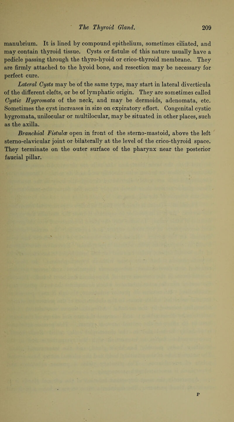 manubrium. It is lined by compound epithelium, sometimes ciliated, and may contain thyroid tissue. Cysts or fistulse of this nature usually have a pedicle passing through the thyro-hyoid or crico-thyroid membrane. They are firmly attached to the hyoid bone, and resection may be necessary for perfect cure. Lateral Cysts may be of the same type, may start in lateral diverticula of the different clefts, or be of lymphatic origin. They are sometimes called Cystic Hygromata of the neck, and may be dermoids, adenomata, etc. Sometimes the cyst increases in size on expiratory effort. Congenital cystic hygromata, unilocular or multilocular, may be situated in other places, such as the axilla. Branchial Fistulce open in front of the sterno-mastoid, above the left sterno-clavicular joint or bilaterally at the level of the crico-thyroid space. They terminate on the outer surface of the pharynx near the posterior faucial pillar. p