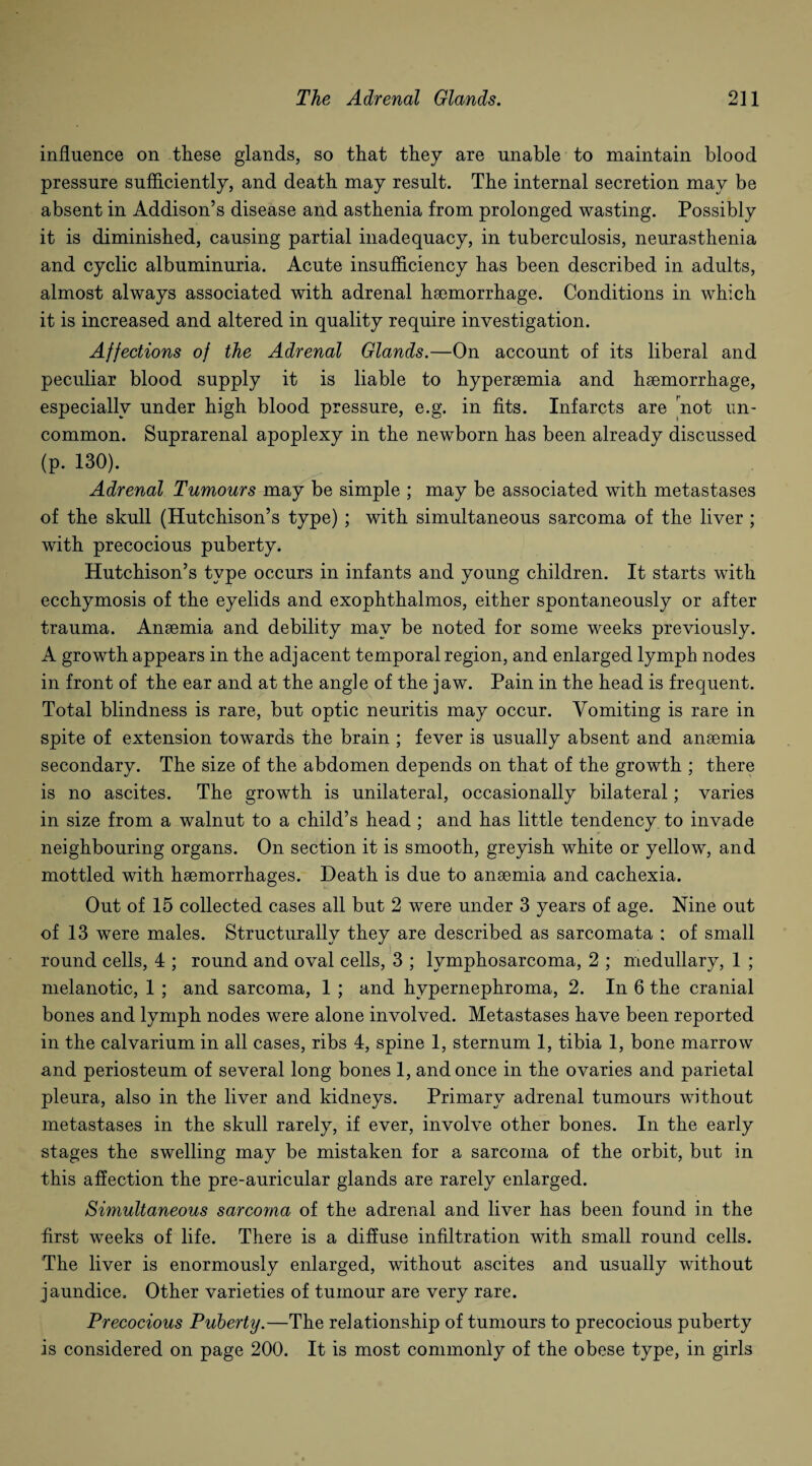 influence on these glands, so that they are unable to maintain blood pressure sufficiently, and death may result. The internal secretion may be absent in Addison’s disease and asthenia from prolonged wasting. Possibly it is diminished, causing partial inadequacy, in tuberculosis, neurasthenia and cyclic albuminuria. Acute insufficiency has been described in adults, almost always associated with adrenal haemorrhage. Conditions in which it is increased and altered in quality require investigation. Affections of the Adrenal Glands.—On account of its liberal and peculiar blood supply it is liable to hypersemia and haemorrhage, especially under high blood pressure, e.g. in fits. Infarcts are not un¬ common. Suprarenal apoplexy in the newborn has been already discussed (p. 130). Adrenal Tumours may be simple ; may be associated with metastases of the skull (Hutchison’s type) ; with simultaneous sarcoma of the liver ; with precocious puberty. Hutchison’s type occurs in infants and young children. It starts with ecchymosis of the eyelids and exophthalmos, either spontaneously or after trauma. Anaemia and debility may be noted for some weeks previously. A growth appears in the adjacent temporal region, and enlarged lymph nodes in front of the ear and at the angle of the jaw. Pain in the head is frequent. Total blindness is rare, but optic neuritis may occur. Vomiting is rare in spite of extension towards the brain ; fever is usually absent and anaemia secondary. The size of the abdomen depends on that of the growth ; there is no ascites. The growth is unilateral, occasionally bilateral; varies in size from a walnut to a child’s head ; and has little tendency to invade neighbouring organs. On section it is smooth, greyish white or yellow, and mottled with haemorrhages. Death is due to anaemia and cachexia. Out of 15 collected cases all but 2 were under 3 years of age. Nine out of 13 were males. Structurally they are described as sarcomata : of small round cells, 4 ; round and oval cells, 3 ; lymphosarcoma, 2 ; medullary, 1 ; melanotic, 1 ; and sarcoma, 1 ; and hypernephroma, 2. In 6 the cranial bones and lymph nodes were alone involved. Metastases have been reported in the calvarium in all cases, ribs 4, spine 1, sternum 1, tibia 1, bone marrow and periosteum of several long bones 1, and once in the ovaries and parietal pleura, also in the liver and kidneys. Primary adrenal tumours without metastases in the skull rarely, if ever, involve other bones. In the early stages the swelling may be mistaken for a sarcoma of the orbit, but in this affection the pre-auricular glands are rarely enlarged. Simultaneous sarcoma of the adrenal and liver has been found in the first weeks of life. There is a diffuse infiltration with small round cells. The liver is enormously enlarged, without ascites and usually without jaundice. Other varieties of tumour are very rare. Precocious Puberty.—The relationship of tumours to precocious puberty is considered on page 200. It is most commonly of the obese type, in girls
