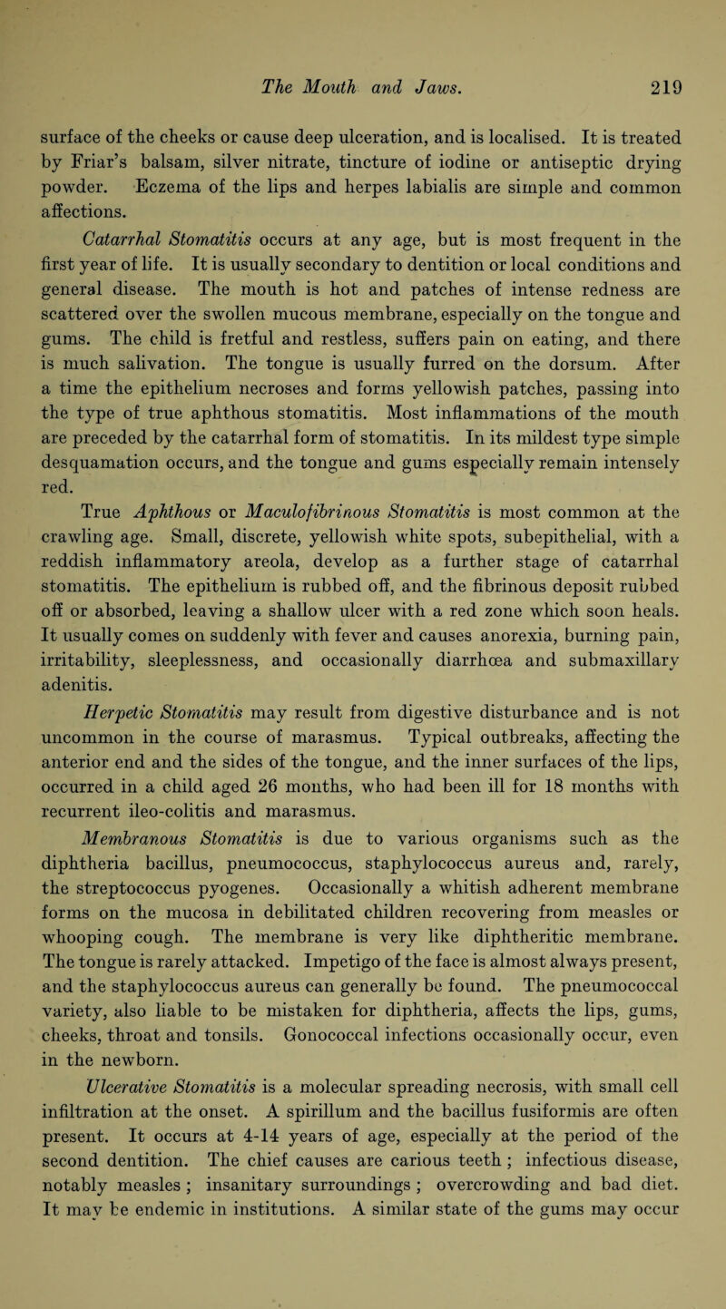 surface of the cheeks or cause deep ulceration, and is localised. It is treated by Friar’s balsam, silver nitrate, tincture of iodine or antiseptic drying powder. Eczema of the lips and herpes labialis are simple and common affections. Catarrhal Stomatitis occurs at any age, but is most frequent in the first year of life. It is usually secondary to dentition or local conditions and general disease. The mouth is hot and patches of intense redness are scattered over the swollen mucous membrane, especially on the tongue and gums. The child is fretful and restless, suffers pain on eating, and there is much salivation. The tongue is usually furred on the dorsum. After a time the epithelium necroses and forms yellowish patches, passing into the type of true aphthous stomatitis. Most inflammations of the mouth are preceded by the catarrhal form of stomatitis. In its mildest type simple desquamation occurs, and the tongue and gums especially remain intensely red. True Aphthous or Maculofibrinous Stomatitis is most common at the crawling age. Small, discrete, yellowish white spots, subepithelial, with a reddish inflammatory areola, develop as a further stage of catarrhal stomatitis. The epithelium is rubbed off, and the fibrinous deposit rubbed off or absorbed, leaving a shallow ulcer with a red zone which soon heals. It usually comes on suddenly with fever and causes anorexia, burning pain, irritability, sleeplessness, and occasionally diarrhoea and submaxillary adenitis. Herpetic Stomatitis may result from digestive disturbance and is not uncommon in the course of marasmus. Typical outbreaks, affecting the anterior end and the sides of the tongue, and the inner surfaces of the lips, occurred in a child aged 26 months, who had been ill for 18 months with recurrent ileo-colitis and marasmus. Membranous Stomatitis is due to various organisms such as the diphtheria bacillus, pneumococcus, staphylococcus aureus and, rarely, the streptococcus pyogenes. Occasionally a whitish adherent membrane forms on the mucosa in debilitated children recovering from measles or whooping cough. The membrane is very like diphtheritic membrane. The tongue is rarely attacked. Impetigo of the face is almost always present, and the staphylococcus aureus can generally be found. The pneumococcal variety, also liable to be mistaken for diphtheria, affects the lips, gums, cheeks, throat and tonsils. Gonococcal infections occasionally occur, even in the newborn. Ulcerative Stomatitis is a molecular spreading necrosis, with small cell infiltration at the onset. A spirillum and the bacillus fusiformis are often present. It occurs at 4-14 years of age, especially at the period of the second dentition. The chief causes are carious teeth ; infectious disease, notably measles ; insanitary surroundings ; overcrowding and bad diet. It mav be endemic in institutions. A similar state of the gums may occur