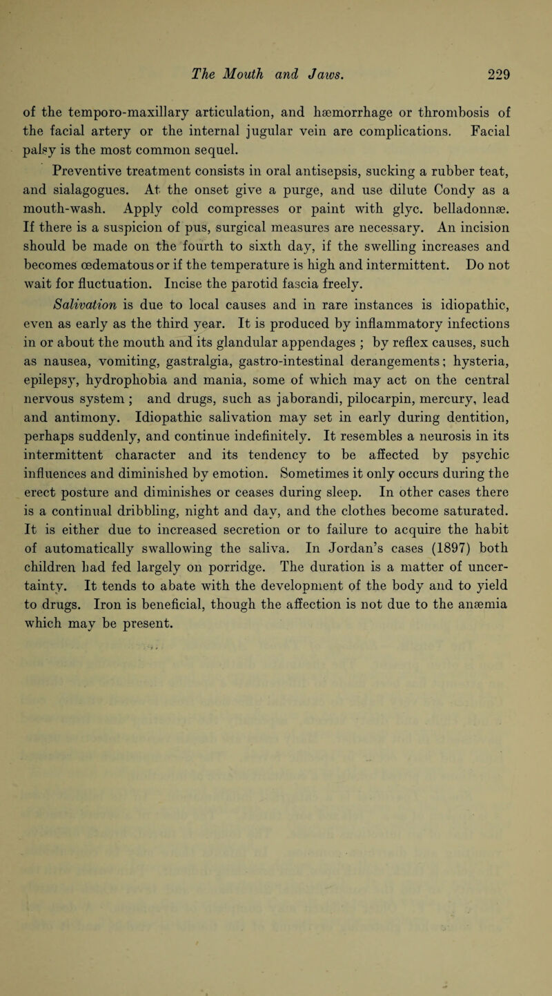 of the temporo-maxillary articulation, and haemorrhage or thrombosis of the facial artery or the internal jugular vein are complications. Facial palsy is the most common sequel. Preventive treatment consists in oral antisepsis, sucking a rubber teat, and sialagogues. At the onset give a purge, and use dilute Condy as a mouth-wash. Apply cold compresses or paint with glyc. belladonnae. If there is a suspicion of pus, surgical measures are necessary. An incision should be made on the fourth to sixth day, if the swelling increases and becomes cedematous or if the temperature is high and intermittent. Do not wait for fluctuation. Incise the parotid fascia freely. Salivation is due to local causes and in rare instances is idiopathic, even as early as the third year. It is produced by inflammatory infections in or about the mouth and its glandular appendages ; by reflex causes, such as nausea, vomiting, gastralgia, gastro-intestinal derangements; hysteria, epilepsy, hydrophobia and mania, some of which may act on the central nervous system; and drugs, such as jaborandi, pilocarpin, mercury, lead and antimony. Idiopathic salivation may set in early during dentition, perhaps suddenly, and continue indefinitely. It resembles a neurosis in its intermittent character and its tendency to be affected by psychic influences and diminished by emotion. Sometimes it only occurs during the erect posture and diminishes or ceases during sleep. In other cases there is a continual dribbling, night and day, and the clothes become saturated. It is either due to increased secretion or to failure to acquire the habit of automatically swallowing the saliva. In Jordan’s cases (1897) both children had fed largely on porridge. The duration is a matter of uncer¬ tainty. It tends to abate with the development of the body and to yield to drugs. Iron is beneficial, though the affection is not due to the anaemia which may be present.