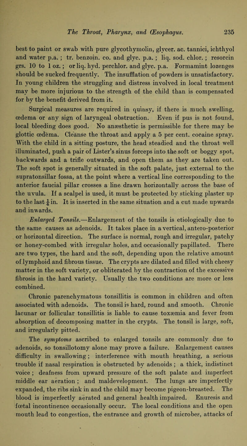 best to paint or swab with pure glycothymolin, glycer. ac. tannici, ichthyol and water p.a. ; tr. benzoin, co. and glyc. p.a. ; liq. sod. chlor. ; resorcin grs. 10 to 1 oz.; or liq. hyd. perchlor. and glyc. p.a. Formamint lozenges should be sucked frequently. The insufflation of powders is unsatisfactory. In young children the struggling and distress involved in local treatment may be more injurious to the strength of the child than is compensated for by the benefit derived from it. Surgical measures are required in quinsy, if there is much swelling, oedema or any sign of laryngeal obstruction. Even if pus is not found, local bleeding does good. No anaesthetic is permissible for there may be glottic oedema. Cleanse the throat and apply a 5 per cent, cocaine spray. With the child in a sitting posture, the head steadied and the throat well illuminated, push a pair of Lister’s sinus forceps into the soft or boggy spot, backwards and a trifle outwards, and open them as they are taken out. The soft spot is generally situated in the soft palate, just external to the supratonsillar fossa, at the point where a vertical line corresponding to the anterior faucial pillar crosses a line drawn horizontally across the base of the uvula. If a scalpel is used, it must be protected by sticking plaster up to the last Jin. It is inserted in the same situation and a cut made upwards and inwards. Enlarged Tonsils.—Enlargement of the tonsils is etiologically due to the same causes as adenoids. It takes place in a vertical, antero-posterior or horizontal direction. The surface is normal, rough and irregular, patchy or honey-combed with irregular holes, and occasionally papillated. There are two types, the hard and the soft, depending upon the relative amount of lymphoid and fibrous tissue. The crypts are dilated and filled with cheesy matter in the soft variety, or obliterated by the contraction of the excessive fibrosis in the hard variety. Usually the two conditions are more or less combined. Chronic parenchymatous tonsillitis is common in children and often associated with adenoids. The tonsil is hard, round and smooth. Chronic lacunar or follicular tonsillitis is liable to cause toxaemia and fever from absorption of decomposing matter in the crypts. The tonsil is large, soft, and irregularly pitted. The symptoms ascribed to enlarged tonsils are commonly due to adenoids, so tonsillotomy alone may prove a failure. Enlargement causes difficulty in swallowing ; interference with mouth breathing, a serious trouble if nasal respiration is obstructed by adenoids ; a thick, indistinct voice ; deafness from upward pressure of the soft palate and imperfect middle ear aeration ; and maldevelopment. The lungs are imperfectly expanded, the ribs sink in and the child may become pigeon-breasted. The blood is imperfectly aerated and general health impaired. Enuresis and foetal incontinence occasionally occur. The local conditions and the open mouth lead to congestion, the entrance and grovrth of microbes, attacks of