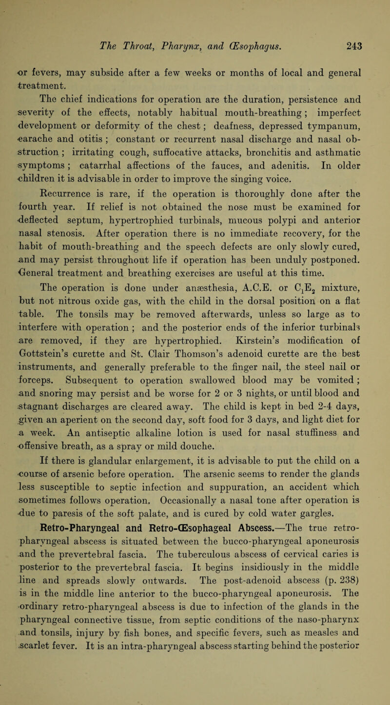 or fevers, may subside after a few weeks or months of local and general treatment. The chief indications for operation are the duration, persistence and severity of the effects, notably habitual mouth-breathing; imperfect development or deformity of the chest; deafness, depressed tympanum, oarache and otitis ; constant or recurrent nasal discharge and nasal ob¬ struction ; irritating cough, suffocative attacks, bronchitis and asthmatic symptoms ; catarrhal affections of the fauces, and adenitis. In older •children it is advisable in order to improve the singing voice. Recurrence is rare, if the operation is thoroughly done after the fourth year. If relief is not obtained the nose must be examined for •deflected septum, hypertrophied turbinals, mucous polypi and anterior nasal stenosis. After operation there is no immediate recovery, for the habit of mouth-breathing and the speech defects are only slowly cured, and may persist throughout life if operation has been unduly postponed. 'General treatment and breathing exercises are useful at this time. The operation is done under anaesthesia, A.C.E. or C1E2 mixture, but not nitrous oxide gas, with the child in the dorsal position on a flat table. The tonsils may be removed afterwards, unless so large as to interfere with operation ; and the posterior ends of the inferior turbinals are removed, if they are hypertrophied. Kirstein’s modification of Gottstein’s curette and St. Clair Thomson’s adenoid curette are the best instruments, and generally preferable to the finger nail, the steel nail or forceps. Subsequent to operation swallowed blood may be vomited ; and snoring may persist and be worse for 2 or 3 nights, or until blood and stagnant discharges are cleared away. The child is kept in bed 2-4 days, given an aperient on the second day, soft food for 3 days, and light diet for a week. An antiseptic alkaline lotion is used for nasal stuffiness and offensive breath, as a spray or mild douche. If there is glandular enlargement, it is advisable to put the child on a ‘Course of arsenic before operation. The arsenic seems to render the glands less susceptible to septic infection and suppuration, an accident which sometimes follows operation. Occasionally a nasal tone after operation is ■due to paresis of the soft palate, and is cured by cold water gargles. Retro-Pharyngeal and Retro-tEsophageal Abscess.—The true retro¬ pharyngeal abscess is situated between the bucco-pharyngeal aponeurosis and the prevertebral fascia. The tuberculous abscess of cervical caries is posterior to the prevertebral fascia. It begins insidiously in the middle line and spreads slowly outwards. The post-adenoid abscess (p. 238) is in the middle line anterior to the bucco-pharyngeal aponeurosis. The ordinary retro-pharyngeal abscess is due to infection of the glands in the pharyngeal connective tissue, from septic conditions of the naso-pharynx and tonsils, injury by fish bones, and specific fevers, such as measles and .scarlet fever. It is an intra-pharyngeal abscess starting behind the posterior