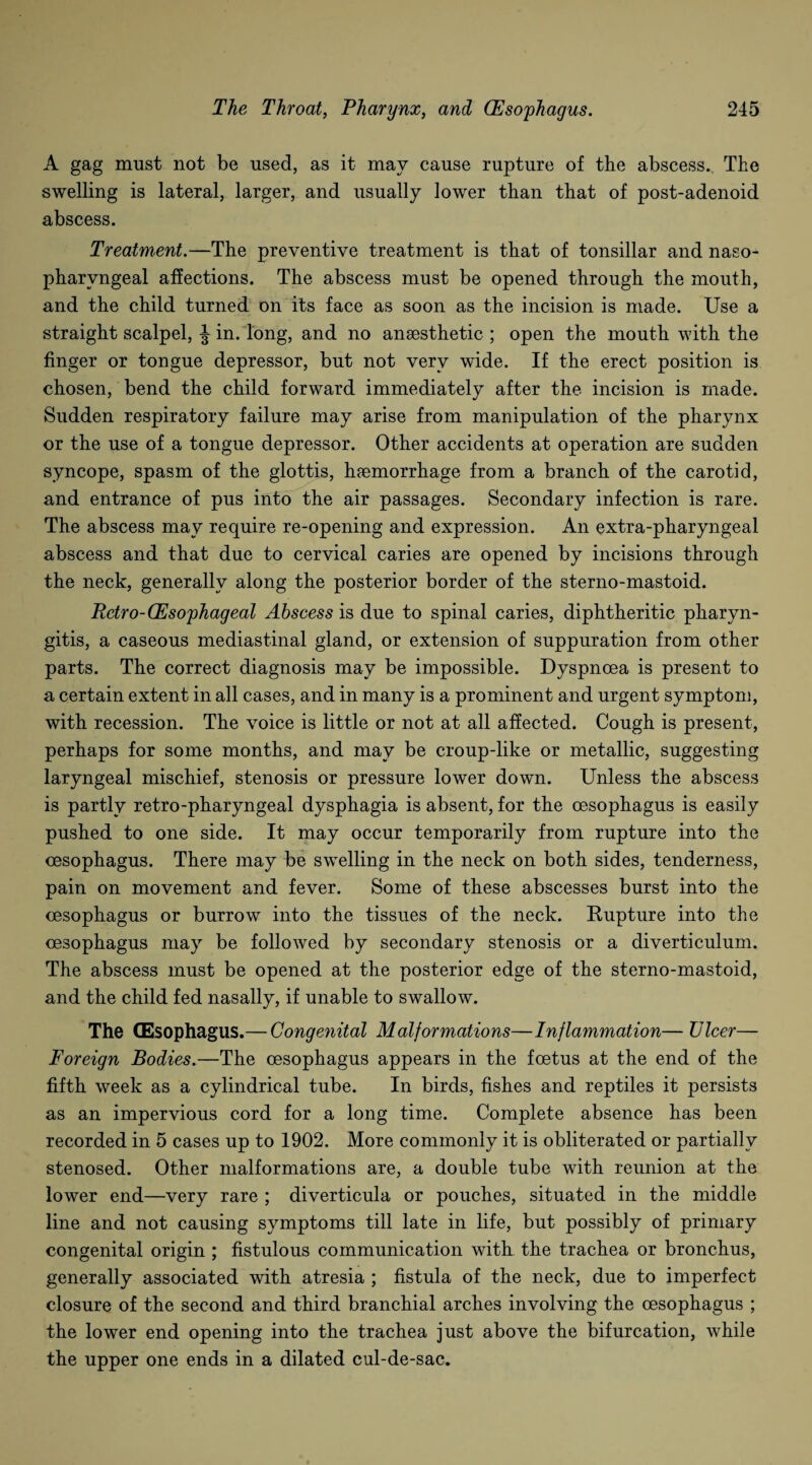 A gag must not be used, as it may cause rupture of the abscess. The swelling is lateral, larger, and usually lower than that of post-adenoid abscess. Treatment.—The preventive treatment is that of tonsillar and naso¬ pharyngeal affections. The abscess must be opened through the mouth, and the child turned on its face as soon as the incision is made. Use a straight scalpel, J in. long, and no anaesthetic ; open the mouth with the finger or tongue depressor, but not very wude. If the erect position is chosen, bend the child forward immediately after the incision is made. Sudden respiratory failure may arise from manipulation of the pharynx or the use of a tongue depressor. Other accidents at operation are sudden syncope, spasm of the glottis, haemorrhage from a branch of the carotid, and entrance of pus into the air passages. Secondary infection is rare. The abscess may require re-opening and expression. An extra-pharyngeal abscess and that due to cervical caries are opened by incisions through the neck, generally along the posterior border of the sterno-mastoid. Retro-(Esophageal Abscess is due to spinal caries, diphtheritic pharyn¬ gitis, a caseous mediastinal gland, or extension of suppuration from other parts. The correct diagnosis may be impossible. Dyspnoea is present to a certain extent in all cases, and in many is a prominent and urgent symptom, with recession. The voice is little or not at all affected. Cough is present, perhaps for some months, and may be croup-like or metallic, suggesting laryngeal mischief, stenosis or pressure lower down. Unless the abscess is partly retro-pharyngeal dysphagia is absent, for the oesophagus is easily pushed to one side. It may occur temporarily from rupture into the oesophagus. There may be swelling in the neck on both sides, tenderness, pain on movement and fever. Some of these abscesses burst into the oesophagus or burrow into the tissues of the neck. Rupture into the oesophagus may be followed by secondary stenosis or a diverticulum. The abscess must be opened at the posterior edge of the sterno-mastoid, and the child fed nasally, if unable to swallow. The CEsophagus.— Congenital Malformations—Inflammation— Ulcer— Foreign Bodies.—The oesophagus appears in the foetus at the end of the fifth week as a cylindrical tube. In birds, fishes and reptiles it persists as an impervious cord for a long time. Complete absence has been recorded in 5 cases up to 1902. More commonly it is obliterated or partially stenosed. Other malformations are, a double tube with reunion at the lower end—very rare ; diverticula or pouches, situated in the middle line and not causing symptoms till late in life, but possibly of primary congenital origin ; fistulous communication with the trachea or bronchus, generally associated with atresia ; fistula of the neck, due to imperfect closure of the second and third branchial arches involving the oesophagus ; the lower end opening into the trachea just above the bifurcation, while the upper one ends in a dilated cul-de-sac.