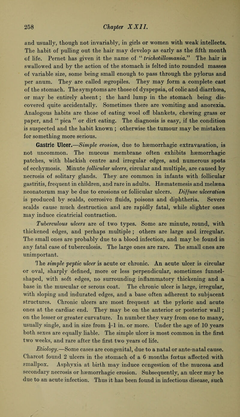 and usually, though not invariably, in girls or women with weak intellects. The habit of pulling out the hair may develop as early as the fifth month of life. Pernet has given it the name of “ trichotillomania.” The hair is swallowed and by the action of the stomach is felted into rounded masses of variable size, some being small enough to pass through the pylorus and per anum. They are called aegropiles. They may form a complete cast of the stomach. The symptoms are those of dyspepsia, of colic and diarrhoea, or may be entirely absent; the hard lump in the stomach being dis¬ covered quite accidentally. Sometimes there are vomiting and anorexia. Analogous habits are those of eating wool off blankets, chewing grass or paper, and “ pica ” or dirt eating. The diagnosis is easy, if the condition is suspected and the habit known ; otherwise the tumour may be mistaken for something more serious. Gastric Ulcer.—Simple erosion, due to haemorrhagic extravasation, is not uncommon. The mucous membrane often exhibits haemorrhagic patches, with blackish centre and irregular edges, and numerous spots of ecchymosis. Minute follicular ulcers, circular and multiple, are caused by necrosis of solitary glands. They are common in infants with follicular gastritis, frequent in children, and rare in adults. Haematemesis and melaena neonatorum may be due to erosions or follicular ulcers. Diffuse ulceration is produced by scalds, corrosive fluids, poisons and diphtheria. Severe scalds cause much destruction and are rapidly fatal, while slighter ones may induce cicatricial contraction. Tuberculous ulcers are of two types. Some are minute, round, with thickened edges, and perhaps multiple ; others are large and irregular. The small ones are probably due to a blood infection, and may be found in any fatal case of tuberculosis. The large ones are rare. The small ones are unimportant. The simple peptic ulcer is acute or chronic. An acute ulcer is circular or oval, sharply defined, more or less perpendicular, sometimes funnel- shaped, with soft edges, no surrounding inflammatory thickening and a base in the muscular or serous coat. The chronic ulcer is large, irregular, with sloping and indurated edges, and a base often adherent to subjacent structures. Chronic ulcers are most frequent at the pyloric and acute ones at the cardiac end. They may be on the anterior or posterior wall; on the lesser or greater curvature. In number they vary from one to many, usually single, and in size from J-l in. or more. Under the age of 10 years both sexes are equally liable. The simple ulcer is most common in the first two weeks, and rare after the first two years of life. Etiology.—Some cases are congenital, due to a natal or ante-natal cause. Charcot found 2 ulcers in the stomach of a G months foetus affected with smallpox. Asphyxia at birth may induce congestion of the mucosa and secondary necrosis or haemorrhagic erosion. Subsequently, an ulcer may be due to an acute infection. Thus it has been found in infectious disease, such