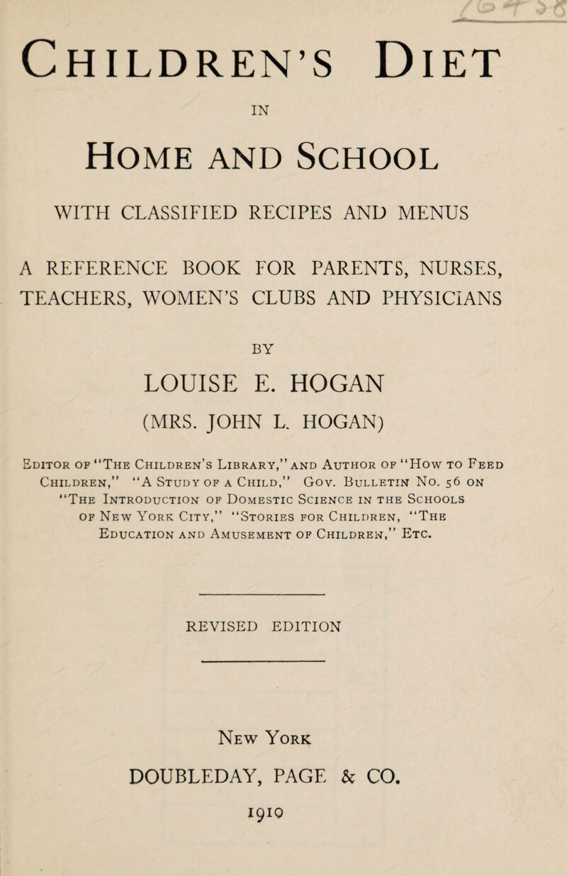 Children s Diet IN Home and School WITH CLASSIFIED RECIPES AND MENUS A REFERENCE BOOK FOR PARENTS, NURSES, TEACHERS, WOMEN’S CLUBS AND PHYSICIANS BY LOUISE E. HOGAN (MRS. JOHN L. HOGAN) Editor of “The Children’s Library,” and Author of “How to Feed Children,” “A Study of a Child,” Gov. Bulletin No. 56 on “The Introduction of Domestic Science in the Schools of New York City,” “Stories for Children, “The Education and Amusement of Children,” Etc. REVISED EDITION New York DOUBLEDAY, PAGE & CO 1910