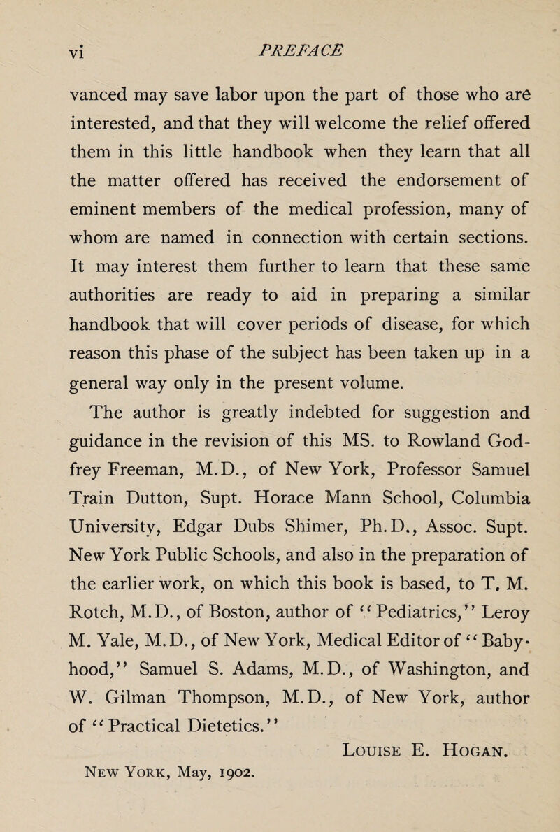 vanced may save labor upon the part of those who are interested, and that they will welcome the relief offered them in this little handbook when they learn that all the matter offered has received the endorsement of eminent members of the medical profession, many of whom are named in connection with certain sections. It may interest them further to learn that these same authorities are ready to aid in preparing a similar handbook that will cover periods of disease, for which reason this phase of the subject has been taken up in a general way only in the present volume. The author is greatly indebted for suggestion and guidance in the revision of this MS. to Rowland God¬ frey Freeman, M.D., of New York, Professor Samuel Train Dutton, Supt. Horace Mann School, Columbia University, Edgar Dubs Shimer, Ph.D., Assoc. Supt. New York Public Schools, and also in the preparation of the earlier work, on which this book is based, to T. M. Rotch, M.D., of Boston, author of “ Pediatrics,” Leroy M. Yale, M.D., of New York, Medical Editor of “ Baby¬ hood,” Samuel S. Adams, M.D., of Washington, and W. Gilman Thompson, M.D., of New York, author of “Practical Dietetics.” Louise E. Hogan. New York, May, 1902.