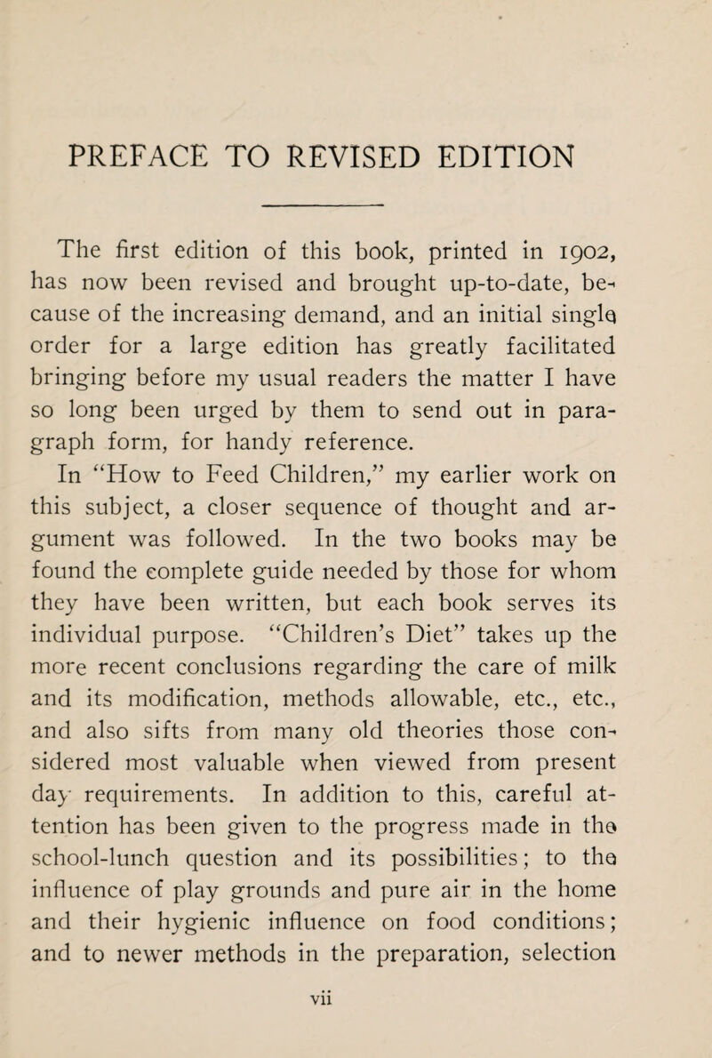 PREFACE TO REVISED EDITION The first edition of this book, printed in 1902, has now been revised and brought up-to-date, be^ cause of the increasing demand, and an initial singlq order for a large edition has greatly facilitated bringing before my usual readers the matter I have so long been urged by them to send out in para¬ graph form, for handy reference. In “How to Feed Children,” my earlier work on this subject, a closer sequence of thought and ar¬ gument was followed. In the two books may be found the complete guide needed by those for whom they have been written, but each book serves its individual purpose. “Children’s Diet” takes up the more recent conclusions regarding the care of milk and its modification, methods allowable, etc., etc., and also sifts from many old theories those com sidered most valuable when viewed from present day requirements. In addition to this, careful at¬ tention has been given to the progress made in the school-lunch question and its possibilities; to the influence of play grounds and pure air in the home and their hygienic influence on food conditions; and to newer methods in the preparation, selection