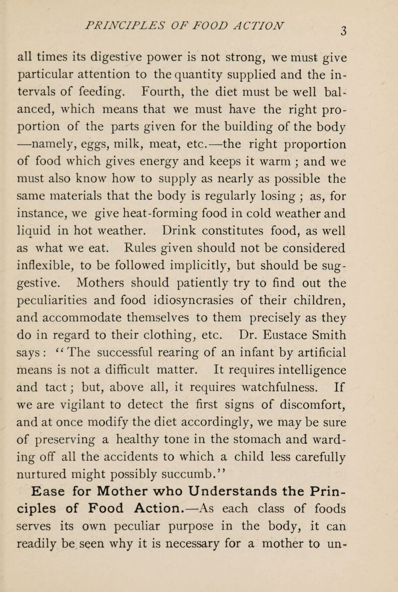 PRINCIPLES OF FOOD ACTION 3 all times its digestive power is not strong, we must give particular attention to the quantity supplied and the in¬ tervals of feeding. Fourth, the diet must be well bal¬ anced, which means that we must have the right pro¬ portion of the parts given for the building of the body —namely, eggs, milk, meat, etc.—the right proportion of food which gives energy and keeps it warm ; and we must also know how to supply as nearly as possible the same materials that the body is regularly losing; as, for instance, we give heat-forming food in cold weather and liquid in hot weather. Drink constitutes food, as well as what we eat. Rules given should not be considered inflexible, to be followed implicitly, but should be sug¬ gestive. Mothers should patiently try to find out the peculiarities and food idiosyncrasies of their children, and accommodate themselves to them precisely as they do in regard to their clothing, etc. Dr. Eustace Smith says : “ The successful rearing of an infant by artificial means is not a difficult matter. It requires intelligence and tact; but, above all, it requires watchfulness. If we are vigilant to detect the first signs of discomfort, and at once modify the diet accordingly, we may be sure of preserving a healthy tone in the stomach and ward¬ ing off all the accidents to which a child less carefully nurtured might possibly succumb.” Ease for Mother who Understands the Prin¬ ciples of Food Action.—As each class of foods serves its own peculiar purpose in the body, it can readily be seen why it is necessary for a mother to un-